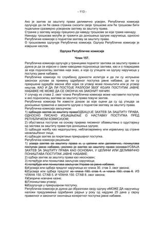 - 113 -
Ако је захтев за заштиту права делимично усвојен, Републичка комисија
одлучује да ли ће свака странка сносити своје трошкове или ће трошкови бити
подељени сразмерно усвојеном захтеву за заштиту права.
Странке у захтеву морају прецизно да наведу трошкове за које траже накнаду.
Накнаду трошкова могуће је тражити до доношења одлуке наручиоца, односно
Републичке комисије о поднетом захтеву за заштиту права.
О трошковима одлучује Републичка комисија. Одлука Републичке комисије је
извршни наслов.
Одлука Републичке комисије
Члан 157.
Републичка комисија одлучује у границама поднетог захтева за заштиту права и
дужна је да се изјасни о свим наводима подносиоца захтева, као и о повредама
за које подносилац захтева није знао, а које су утицале на одлуку наручиоца у
поступку јавне набавке.
Републичка комисија по службеној дужности испитује и да ли су испуњени
законски услови за примену одређеног поступка јавне набавке, да ли су
прекршене одредбе закона због којих се уговор може поништити или је уговор
ништав, КАО И ДА ЛИ ПОСТОЈЕ РАЗЛОЗИ ЗБОГ КОЈИХ ПОСТУПАК ЈАВНЕ
НАБАВКЕ НЕ МОЖЕ ДА СЕ ОКОНЧА НА ЗАКОНИТ НАЧИН.
У случају из става 2. овог члана Републичка комисија може наставити поступак
и ако подносилац захтева за заштиту права повуче захтев.
Републичка комисија ће извести доказе за које оцени да су од утицаја за
доношење правилне и законите одлуке о поднетом захтеву за заштиту права.
Републичка комисија закључком:
1) одбацује захтев за заштиту праваОДБАЦУЈЕ ЗАХТЕВ ЗА ЗАШТИТУ ПРАВА,
ОДНОСНО ПИСАНО ИЗЈАШЊЕЊЕ О НАСТАВКУ ПОСТУПКА ПРЕД
РЕПУБЛИЧКОМ КОМИСИЈОМ;
2) обуставља поступак на основу пријема писменог обавештења о одустајању
од захтева за заштиту права пре доношења одлуке;
3) одбацује жалбу као недопуштену, неблаговремену или изјављену од стране
неовлашћеног лица;
4) одбацује захтев за покретање прекршајног поступка.
Републичка комисија решењем:
1) усваја захтев за заштиту права и, у целини или делимично, поништава
поступак јавне набавке, уколико је захтев за заштиту права основанУСВАЈА
ЗАХТЕВ ЗА ЗАШТИТУ ПРАВА КАО ОСНОВАН, У ЦЕЛИНИ ИЛИ ДЕЛИМИЧНО
ПОНИШТАВА ПОСТУПАК ЈАВНЕ НАБАВКЕ;
2) одбија захтев за заштиту права као неоснован;
3) потврђује или поништава закључак наручиоца;
4) потврђује или поништава закључак Управе за јавне набавке;
5)4)усваја или одбија предлог наручиоца из члана 30. став 3. овог закона;
6)5)усваја или одбија предлог из члана 150. став 4. и члана 150. став 6. ИЗ
ЧЛАНА 150. СТАВ 5. И ЧЛАНА 150. СТАВ 8. овог закона;
7)6)изриче новчане казне;
8)7)поништава уговор;
9)8)одлучује у прекршајном поступку.
Републичка комисија је дужна да образложи своју одлуку иМОЖЕ ДА наручиоцу
наложи предузимање одређених радњи у року од најдуже 25 дана у сврху
правилног и законитог окончања конкретног поступка јавне набавке.
 