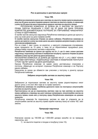 - 114 -
Рок за доношење и достављање одлуке
Члан 158.
Републичка комисија је дужна да о захтеву за заштиту права одлучи решењем у
року од 20 дана од дана пријема уредног захтева за заштиту права, а најкасније
у року од 30 дана од дана подношења уредног захтева за заштиту права.
РЕПУБЛИЧКА КОМИСИЈА ЈЕ ДУЖНА ДА О ЗАХТЕВУ ЗА ЗАШТИТУ
ПРАВА ОДЛУЧИ РЕШЕЊЕМ У РОКУ ОД 20 ДАНА ОД ДАНА ПРИЈЕМА
КОМПЛЕТНЕ ДОКУМЕНТАЦИЈЕ ПОТРЕБНЕ ЗА УТВРЂИВАЊЕ ЧИЊЕНИЧНОГ
СТАЊА И ОДЛУЧИВАЊЕ.
О жалби против закључка наручиоца Републичка комисија је дужна да одлучи у
року од осам дана од дана пријема жалбе.
О жалби против закључка Управе за јавне набавке, Републичка комисија је
дужна да одлучи у року од осам дана од дана пријема документације у вези са
негативном референцом.
Рок из става 1. овог члана, се изузетно, у нарочито оправданим случајевима,
може продужити за 15 дана, о чему се уз образложење продужења рока,
обавештавају подносилац захтева и наручилац.
Републичка комисија је дужна да одлуку из ст. 1. до 3. овог члана достави
наручиоцу, подносиоцу захтева и изабраном понуђачу, односно Управи за јавне
набавке у року од пет дана од дана доношења.
РЕПУБЛИЧКА КОМИСИЈА ЈЕ ДУЖНА ДА ОДЛУКУ ИЗ СТ. 1. И 2. ОВОГ ЧЛАНА
ДОСТАВИ НАРУЧИОЦУ, ПОДНОСИОЦУ ЗАХТЕВА И ИЗАБРАНОМ ПОНУЂАЧУ
У РОКУ ОД ПЕТ ДАНА ОД ДАНА ДОНОШЕЊА.
Одлука Републичке комисије се одмах након достављања странкама у
поступку, објављује на интернет страници Републичке комисије и на Порталу
јавних набавки.
Наручилац је дужан да обавести све учеснике у поступку о донетој одлуци
Републичке комисије.
Забрана злоупотребе захтева за заштиту права
Члан 164.
Забрањено је подношење захтева за заштиту права радиостварења неког
другог циља, а не оног због којег је то право признато.
Републичка комисија по службеној дужности пази на постојање злоупотребе
захтева за заштиту права.
Претпоставља се да је подносилац захтева чија су три захтева за заштиту
права одбијена у периоду од шест месеци непрекидно, злоупотребио захтев за
заштиту права, осим ако у поступку пред Републичком комисијом не докаже
супротно.
Републичка комисија ће подносиоцу захтева за којег је утврдила да је
злоупотребио захтев за заштиту права изрећи новчану казну из члана 162. овог
закона.
Прекршаји наручиоца
Члан 169.
Новчаном казном од 100.000 до 1.000.000 динара казниће се за прекршај
наручилац, ако:
1) не заштити податке о понуди и понуђачу (члан 14);
 