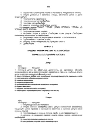 - 117 -
15. издавачке и штампарске услуге на хонорарној или уговорној основи;
16. услуге уклањања и одлагања отпада, санитарне услуге и друге
сродне услуге;
17. услуге хотела и ресторана;
18. услуге железничког саобраћаја;
19. услуге речног саобраћаја;
20. додатне и помоћне саобраћајне услуге;
21. правне услуге;ПРАВНЕ УСЛУГЕ (ОСИМ ПРАВНИХ УСЛУГА ИЗ
ЧЛАНА 7. ОВОГ ЗАКОНА);
22. услуге регрутовања кадрова;
23. истражне услуге и услуге обезбеђења (осим услуга обезбеђења
превозом у оклопљеним аутомобилима);
24. услуге образовања и услуге професионалног оспособљавања;
25. здравствене и социјалне услуге;
26. услуге у областима рекреације, културе и спорта;
27. друге услуге.
ПРИЛОГ 2
ПРЕДМЕТ ЈАВНИХ НАБАВКИ КОЈЕ СПРОВОДИ
УПРАВА ЗА ЗАЈЕДНИЧКЕ ПОСЛОВЕ
А
Добра
Број
категорије Предмет
1. потрошна добра (за обављање делатности, за одржавање објеката,
канцеларијски и рачунарски материјал, средства за прање и чишћење, општи
ситни инвентар, папирна конфекција и сл.);
2. друга потрошна добра чија се набавка спроводи више пута годишње, а која
су неопходна за обављање делатности;
3. храна и намирнице;
4. превозна средства;
5. грађевински (инсталациони) материјал и опрема;
6. горива и мазива;
7. радна и заштитна одећа и опрема;
8. рачунарска опрема (хардвер, софтвер и лиценце).
Б
Услуге
Број
категорије Предмет
1. услуге одржавања и поправке;
2. услуге копненог саобраћаја (осим услуга железничког саобраћаја),
укључујући услуге превоза у оклопљеним возилима и курирске услуге (осим
превоза поште);
3. услуге ваздушног превоза путника и робе (осим превоза поште);
4. копнени и ваздушни превоз поште (осим услуга железничког
саобраћаја);
5. електронске комуникационе услуге;
6. рачунарске услуге и друге везане услуге;
 