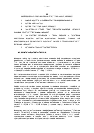 - 122 -
М
ОБАВЕШТЕЊЕ О ПОНИШТЕЊУ ПОСТУПКА ЈАВНЕ НАБАВКЕ
1. НАЗИВ, АДРЕСА И ИНТЕРНЕТ СТРАНИЦА НАРУЧИОЦА;
2. ВРСТА НАРУЧИОЦА;
3. ВРСТА ПОСТУПКА ЈАВНЕ НАБАВКЕ;
4. ЗА ДОБРА И УСЛУГЕ, ОПИС ПРЕДМЕТА НАБАВКЕ, НАЗИВ И
ОЗНАКА ИЗ ОПШТЕГ РЕЧНИКА НАБАВКЕ;
5. ЗА РАДОВЕ ПРИРОДА И ОБИМ РАДОВА И ОСНОВНА
ОБЕЛЕЖЈА РАДОВА, МЕСТО ИЗВРШЕЊА РАДОВА, ОЗНАКА ИЗ
КЛАСИФИКАЦИЈЕ ДЕЛАТНОСТИ, ОДНОСНО НАЗИВ И ОЗНАКА ИЗ ОПШТЕГ
РЕЧНИКА НАБАВКЕ;
6. ОСНОВ ЗА ПОНИШТЕЊЕ ПОСТУПКА.
VII. АНАЛИЗА ЕФЕКАТА ЗАКОНА
Имајући у виду да су након две године примене ЗЈН, наручиоци и понуђачи
указали на потребу даљег јачања система јавних набавки и измене и допуне
ЗЈН, како би се повећали пре свега ефикасност и економичност поступака
јавних набавки, као и интензитет конкуренције, урађена је анализа ефеката
примене ЗЈН, а што је и предвиђено Акционим планом за спровођење
Стратегије развоја јавних набавки у Републици Србији за период 2014-2015.
године („Службени гласник РС“, број 122/2014).
На основу анализе ефеката примене ЗЈН, утврђено је да ефикасност поступка
јавне набавке и даље није на одговарајућем нивоу, те да наручиоци и даље
највећи део својих напора усмеравају на задовољавање формалних захтева,
поступак јавне набавке траје дуго, а што је имало за последицу немогућност да
се обезбеде предуслови за несметано одвијање процеса рада.
Поред слабости система јавних набавки са аспекта наручиоца, слабости су
уочене и у погледу понуђача, које се огледају у њиховом све мањем учешћу.
Просечан број понуда по закљученом уговору, као стандардан показатељ
интензитета конкуренције у јавним набавкама, указује да је интензитет
конкуренције у 2014. години, био свега 2,6 што је најнижи ниво у протекле
четири године. Такође, на исто указује и податак да је чак сваки пети
обустављени поступак из разлога што није добијена ни једна понуда, као и да је
у готово половини спроведених поступака добијена само једна понуда, а што
показују и подаци у Извештају о јавним набавкама у Републици Србији за
период 1.1.2014 – 31.12.2014. године (у даљем тексту: Извештај за 2014.
годину).
Имајући у виду да је Стратегијом развоја јавних набавки у Републици Србији за
период 2014-2018. године и Акционим планом за спровођење Стратегије
развоја јавних набавки у Републици Србији за период 2014 – 2015. године,
предвиђена измена и допуна ЗЈН у четвртом кварталу 2015. године,
припремљене су измене и допуне Закона о јавним набавкама.
 
