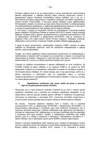 - 123 -
Основни задатак био је да се првенствено у циљу економичног располагања
јавним средствима, у највећој могућој мери отклоне недостаци уочени у
досадашњој пракси приликом спровођења јавних набавки, као и да се, у
обостраном интересу наручилаца и понуђача, разреше постојеће недоумице и
спрече могуће злоупотребе, а поступци јавних набавки учине ефикаснијим.
Истовремено, водило се рачуна да овај закон буде усклађен са међународним
општеприхваћеним правилима, и најбољом међународном праксом, а пре свега
у складу са директивама ЕУ које уређују област јавних набавки.
У том циљу у складу са Акционим планом за спровођење Стратегије развоја
јавних набавки у Републици Србији за период 2014-2015.године, поред анализе
ефеката примене ЗЈН у пракси, припремљена је и анализа усаглашености ЗЈН
са Директивом 2014/24/ЕУ и Директивом 2014/25/ЕУ, која је сачињена уз
подршку Policy and Legal Advice Centre (PLAC) пројекта. Наведене aнализе,
објављене су на интернет страници Управе за јавне набавке www.ujn.gov.rs.
У раду је даље консултовaн, захваљујући подршци УНДП, експерт за јавне
набавке из Републике Хрватске, како би прикупили информације о доброј
пракси у другим државама.
Такође, од стране одређеног броја наручилаца прикупљене су информације о
проблемима у примени ЗЈН са којима су се сусретали у пракси, са конкретним
предлозима за измене. Предлози и сугестије који нису били у супротности са
директивама ЕУ, узети су у обзир приликом израде овог закона.
Упоредо је урађено истраживање о јавним набавкама из угла понуђача. За
потребе Упрaве зa jaвнe нaбaвкe, а уз подршку УНДП-а, на узорку од 1009
предузећа, урађено је истраживање проблема са којима се понуђачи сусрећу у
поступцима јавних набавки. И у овом случају, као и код наручилаца, узета су у
обзир запажања и препоруке које су предузећа дала у погледу
поједностављивања и унапређивања поступка јавне набавке, а која су у складу
са новим Директивама ЕУ.
1) Одређивање проблема које закон треба да реши и циљеви
који ће се доношењем закона постићи
Чињеница да су горе поменуте анализе показале да је ЗЈН у пракси донео
одређене проблеме, као и дилеме код примене одређених одредаба, те да
представља сметњу даљем развоју јавних набавки и повећању конкуренције,
неопходно је изменама и допунама ЗЈН, отклонити постојеће недостатке и
учинити даље кораке развоја регулаторног оквира у области јавних набавки.
На основу Анализе ефеката примене ЗЈН у пракси, као и анализа
усаглашености ЗЈН са Директивом 2014/24/ЕУ и Директивом 2014/25/ЕУ, те
консултовања наручилаца и понуђача, кроз горе поменуте активности, као и
детаљне анализе извештаја о јавним набавкама које наручиоци достављају и
захтева за тумачењем ЗЈН, дефинисани су основни проблеми који се изменама
и допунама ЗЈН могу решити. Такође, у одређивању проблема које треба
решити узет је у обзир и Извештај о скринингу, преговарачко поглавље 5 –
Јавне набавке, као и препоруке које је дала SIGMA у својим извештајима.
Измене и допуне предвиђене овим законом иду у правцу остваривања четири
кључна стратешка циља постављена у Стратегији развоја јавних набавки коју је
Влада Србије усвојила у октобру 2014. године, и то: изградња и развој
 