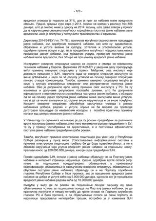 - 126 -
вредност уговора је порасла за 31%, док је праг за набавке мале вредности
смањен. Уједно, средњи курс евра у 2011. години се кретао у распону 104-106
динара, што је знатно ниже у односу на 2014. годину, што даље говори у прилог
да је наручиоцима смањена могућност коришћења поступка јавне набавке мале
вредности, иако је поступак у потпуности транспарентан и ефикасан.
Директива 2014/24/ЕУ (чл. 74-76.), прописује могућност једноставних процедура
јавне набавке, код одређених предмета набавки, као што су: здравствене,
образовне и услуге везане за културу, хотелске и угоститељске услуге,
одређене правне услуге и др, те је предвиђена могућност поједностављивања
процедура јавних набавки, код појединих услуга, применом поступка јавне
набавке мале вредности, без обзира на процењену вредност јавне набавке.
Инструмент оквирних споразума широко се користи и сматра се ефикасном
техником набавке у Европи. Директива 2014/24/ЕУ у уводном делу препоручује
већу примену оквирних споразума у пракси. Међутим, овај институт није
довољно прецизан у ЗЈН, нарочито када се оквирни споразум закључује са
више добављача и када се за доделу уговора на основу оквирног споразума
поново отвара конкуренција. Такође, примена оквирног споразума могућа је
само у случају спровођења отвореног или рестриктивног поступка јавне
набавке. Ово је допринело врло малој примени овог института у РС, те су
изменама и допунама регулисане постојеће дилеме, што ће допринети
ефикасности и економичности спровођења поступака јавних набавки, с обзиром
да се на основу једног поступка јавне набавке може закључити више уговора,
као и да се може закључити од стране више наручилаца и са више понуђача.
Концепт оквирног споразума обезбеђује закључење уговора о јавним
набавкама добара, радова и услуга, којима не би морале да претходе
дуготрајне процедуре са неизвесним исходом, а посебно практичну примену
налази код централизованих јавних набавки.
У Извештају са скрининга назначено је да су рокови предвиђени за различите
врсте поступака јавних набавки дужи него минимални рокови предвиђени у ЕУ,
те су у правцу усклађивања са директивама, а и постизања ефикасности
поступка јавне набавке предвиђени краћи рокови.
Такође, могућност примене електронске лицитације још увек није у Републици
Србији развијена у пуној мери. Успостављање информационог система и
примена електронске лицитације требало би да буде право/могућност, а не и
обавеза наручиоца чија укупна вредност јавних набавки на годишњем нивоу,
прелази износ од 700.000.000 динара, како је сада предвиђено ЗЈН.
Према одредбама ЗЈН, огласи о јавној набавци објављују се на Порталу јавих
набавки и интернет страници наручиоца. Уједно, одређене врсте огласа (нпр.
позив за подношење понуда/пријава, обавештење о признавању
квалификације, обавештење о закљученом оквирном споразуму, обавештење о
обустави поступка јавне набавке), објављују се и на Порталу службених
гласила Републике Србије и база прописа, ако је процењена вредност јавне
набавке за добра и услуге већа од 5.000.000 динара, односно ако је процењена
вредност јавне набавке радова већа од 10.000.000 динара.
Имајући у виду да се рокови за подношење понуда рачунају од дана
објављивања позива за подношење понуда на Порталу јавних набавки, те да
практично понуђачи и немају потребу да прате огласе на Порталу службених
гласила РС и база прописа, а да објављивање огласа на овом порталу за
наручиоце представља непотребан трошак, потребно је у изменама ЗЈН
 