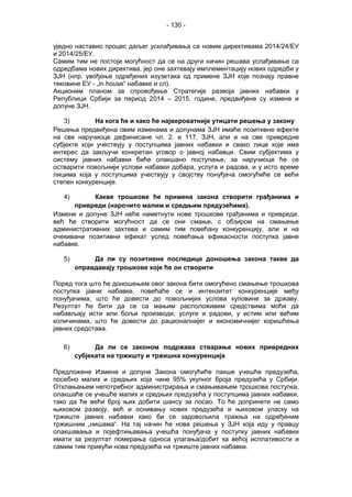- 130 -
уједно наставио процес даљег усклађивања са новим директивама 2014/24/ЕУ
и 2014/25/ЕУ.
Самим тим не постоји могућност да се на други начин решава услађивање са
одредбама нових директива, јер оне захтевају имплементацију нових одредби у
ЗЈН (нпр. увођење одређених изузетака од примене ЗЈН које познају правне
тековине ЕУ - „in house“ набавке и сл).
Акционим планом за спровођење Стратегије развоја јавних набавки у
Републици Србији за период 2014 – 2015. године, предвиђене су измене и
допуне ЗЈН.
3) На кога ће и како ће највероватније утицати решења у закону
Решења предвиђена овим изменама и допунама ЗЈН имаће позитивне ефекте
на све наручиоце дефинисане чл. 2. и 117. ЗЈН, али и на све привредне
субјекте који учествују у поступцима јавних набавки и свако лице које имa
интерес да закључи конкретан уговор о јавној набавци. Свим субјектима у
систему јавних набавки биће олакшано поступање, за наручиоце ће се
остварити повољнији услови набавки добара, услуга и радова, и у исто време
лицима која у поступцима учествују у својству понуђача омогућиће се већи
степен конкуренције.
4) Какве трошкове ће примена закона створити грађанима и
привреди (нарочито малим и средњим предузећима).
Измене и допуне ЗЈН неће наметнути нове трошкове грађанима и привреди,
већ ће створити могућност да се они смање, с обзиром на смањење
административних захтева и самим тим повећану конкуренцију, али и на
очекивани позитивни ефекат услед повећања ефикасности поступка јавне
набавке.
5) Да ли су позитивне последице доношења закона такве да
оправдавају трошкове које ће он створити
Поред тога што ће доношењем овог закона бити омогућено смањење трошкова
поступка јавне набавке, повећаће се и интензитет конкуренције међу
понуђачима, што ће довести до повољнијих услова куповине за државу.
Резултат ће бити да се са мањим расположивим средствима моћи да
набављају исти или бољи производи, услуге и радови, у истим или већим
количинама, што ће довести до рационалнијег и економичнијег коришћења
јавних средстава.
6) Да ли се законом подржава стварање нових привредних
субјеката на тржишту и тржишна конкуренција
Предложене Измене и допуне Закона омогућиће лакше учешће предузећа,
посебно малих и средњих која чине 95% укупног броја предузећа у Србији.
Отклањањем непотребног администрирања и смањивањем трошкова поступка,
олакшаће се учешће малих и средњих предузећа у поступцима јавних набавки,
тако да ће већи број њих добити шансу за посао. То ће допринети не само
њиховом развоју, већ и оснивању нових предузећа и њиховом уласку на
тржиште јавних набавки како би се задовољила тражња на одређеним
тржишним „нишама“. На тај начин ће нова решења у ЗЈН која иду у правцу
олакшавања и појефтињавања учешћа понуђача у поступку јавних набавки
имати за резултат померања односа улагања/добит ка већој исплативости и
самим тим привући нова предузећа на тржиште јавних набавки.
 