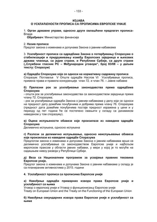 - 133 -
ИЗЈАВA
О УСКЛАЂЕНОСТИ ПРОПИСА СА ПРОПИСИМА ЕВРОПСКЕ УНИЈЕ
1. Орган државне управе, односно други овлашћени предлагач прописа-
Влада
Обрађивач: Министарство финансија
2. Назив прописа
Предлог закона о изменама и допунама Закона о јавним набавкама
3. Усклађеност прописа са одредбама Закона о потврђивању Споразума о
стабилизацији и придруживању између Европских заједница и њихових
држава чланица, са једне стране, и Републике Србије, са друге стране
(„Службени гласник РС – Међународни уговори“, број 83/08 – у даљем
тексту: Споразум)
а) Одредба Споразума која се односи на нормативну садржину прописа
Споразум: Поглавље V Опште одредбе Наслов VI Усклађивање прописа,
примена права и правила конкуренције члан 72. и члан 76. – Јавне набавке
б) Прелазни рок за усклађивање законодавства према одредбама
Споразума
- општи рок за усклађивање законодавства са законодавством заједнице према
члану 72. Споразума;
- рок за усклађивање одредби Закона о јавним набавкама у делу који се односи
на предност дату домаћим понуђачима и добрима према члану 76. Споразума
(предност дата домаћим понуђачима постаје предност изражена у цени и у
периоду од пет година ће се постепено смањити у складу са динамиком
наведеном у том споразуму).
в) Оцена испуњености обавезе које произилазе из наведене одредбе
Споразума
Делимично испуњена, односно испуњена
г) Разлози за делимично испуњавање, односно неиспуњавање обавеза
које произилазе из наведене одредбе Споразума
Предлогом закона о изменама и допунама Закона о јавним набавкама врши се
делимично усклађивање са законодавством Европске уније и најбољом
европском праксом у области јавних набавки, у мери у којој је то могуће на
садашњем нивоу развоја у Републици Србији.
д) Веза са Националним програмом за усвајање правних тековина
Европске уније.
Предлог закона о изменама и допунама Закона о јавним набавкама у складу је
са планираним активностима у 2015. години
4. Усклађеност прописа са прописима Европске уније
а) Навођење одредби примарних извора права Европске уније и
усклађеност са њима
Уговор о европској унији и Уговор о функционисању Европске уније
Treaty on European Union and the Treaty on the Functioning of the European Union
б) Навођење секундарних извора права Европске уније и усклађеност са
њима
 