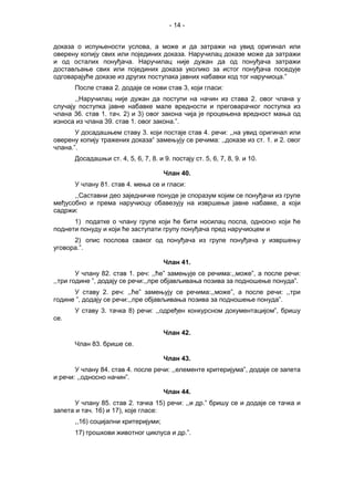 - 14 -
доказа о испуњености услова, а може и да затражи на увид оригинал или
оверену копију свих или појединих доказа. Наручилац доказе може да затражи
и од осталих понуђача. Наручилац није дужан да од понуђача затражи
достављање свих или појединих доказа уколико за истог понуђача поседује
одговарајуће доказе из других поступака јавних набавки код тог наручиоца.”
После става 2. додаје се нови став 3, који гласи:
,,Наручилац није дужан да поступи на начин из става 2. овог члана у
случају поступка јавне набавке мале вредности и преговарачког поступка из
члана 36. став 1. тач. 2) и 3) овог закона чија је процењена вредност мања од
износа из члана 39. став 1. овог закона.”.
У досадашњем ставу 3. који постаје став 4. речи: ,,на увид оригинал или
оверену копију тражених доказа“ замењују се речима: ,,доказе из ст. 1. и 2. овог
члана.”.
Досадашњи ст. 4, 5, 6, 7, 8. и 9. постају ст. 5, 6, 7, 8, 9. и 10.
Члан 40.
У члану 81. став 4. мења се и гласи:
,,Саставни део заједничке понуде је споразум којим се понуђачи из групе
међусобно и према наручиоцу обавезују на извршење јавне набавке, а који
садржи:
1) податке о члану групе који ће бити носилац посла, односно који ће
поднети понуду и који ће заступати групу понуђача пред наручиоцем и
2) опис послова сваког од понуђача из групе понуђача у извршењу
уговора.”.
Члан 41.
У члану 82. став 1. реч: ,,ће” замењује се речима:,,може”, а после речи:
,,три године ”, додају се речи:,,пре објављивања позива за подношење понуда”.
У ставу 2. реч: ,,ће” замењују се речима:,,може”, а после речи: ,,три
године ”, додају се речи:,,пре објављивања позива за подношење понуда”.
У ставу 3. тачка 8) речи: ,,одређен конкурсном документацијом”, бришу
се.
Члан 42.
Члан 83. брише се.
Члан 43.
У члану 84. став 4. после речи: ,,елементе критеријума”, додаје се запета
и речи: ,,односно начин”.
Члан 44.
У члану 85. став 2. тачка 15) речи: ,,и др.” бришу се и додаје се тачка и
запета и тач. 16) и 17), које гласе:
,,16) социјални критеријуми;
17) трошкови животног циклуса и др.”.
 