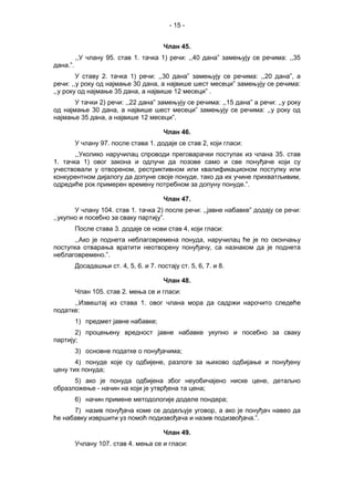 - 15 -
Члан 45.
,,У члану 95. став 1. тачка 1) речи: ,,40 дана” замењују се речима: ,,35
дана.”.
У ставу 2. тачка 1) речи: ,,30 дана” замењују се речима: ,,20 дана”, а
речи: ,,у року од најмање 30 дана, а највише шест месеци” замењују се речима:
,,у року од најмање 35 дана, а највише 12 месеци” .
У тачки 2) речи: ,,22 дана” замењују се речима: ,,15 дана” а речи: ,,у року
од најмање 30 дана, а највише шест месеци” замењују се речима: ,,у року од
најмање 35 дана, а највише 12 месеци”.
Члан 46.
У члану 97. после става 1. додаје се став 2, који гласи:
,,Уколико наручилац спроводи преговарачки поступак из члана 35. став
1. тачка 1) овог закона и одлучи да позове само и све понуђаче који су
учествовали у отвореном, рестриктивном или квалификационом поступку или
конкурентном дијалогу да допуне своје понуде, тако да их учине прихватљивим,
одредиће рок примерен времену потребном за допуну понуде.”.
Члан 47.
У члану 104. став 1. тачка 2) после речи: ,,јавне набавке” додају се речи:
,,укупно и посебно за сваку партију”.
После става 3. додаје се нови став 4, који гласи:
,,Ако је поднета неблаговремена понуда, наручилац ће је по окончању
поступка отварања вратити неотворену понуђачу, са назнаком да је поднета
неблаговремено.”.
Досадашњи ст. 4, 5, 6. и 7. постају ст. 5, 6, 7. и 8.
Члан 48.
Члан 105. став 2. мења се и гласи:
,,Извештај из става 1. овог члана мора да садржи нарочито следеће
податке:
1) предмет јавне набавке;
2) процењену вредност јавне набавке укупно и посебно за сваку
партију;
3) основне податке о понуђачима;
4) понуде које су одбијене, разлоге за њихово одбијање и понуђену
цену тих понуда;
5) ако је понуда одбијена због неуобичајено ниске цене, детаљно
образложење - начин на који је утврђена та цена;
6) начин примене методологије доделе пондера;
7) назив понуђача коме се додељује уговор, а ако је понуђач навео да
ће набавку извршити уз помоћ подизвођача и назив подизвођача.”.
Члан 49.
Учлану 107. став 4. мења се и гласи:
 