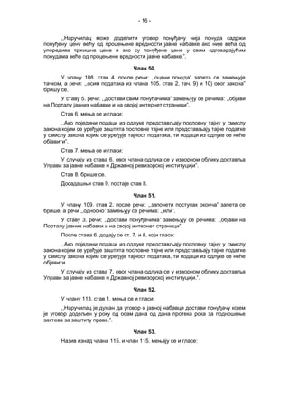 - 16 -
,,Наручилац може доделити уговор понуђачу чија понуда садржи
понуђену цену већу од процењене вредности јавне набавке ако није већа од
упоредиве тржишне цене и ако су понуђене цене у свим одговарајућим
понудама веће од процењене вредности јавне набавке.”.
Члан 50.
У члану 108. став 4. после речи: ,,оцени понуда” запета се замењује
тачком, а речи: ,,осим података из члана 105. став 2. тач. 9) и 10) овог закона”
бришу се.
У ставу 5. речи: ,,достави свим понуђачима” замењују се речима: ,,објави
на Порталу јавних набавки и на својој интернет страници”.
Став 6. мења се и гласи:
,,Ако поједини подаци из одлуке представљају пословну тајну у смислу
закона којим се уређује заштита пословне тајне или представљају тајне податке
у смислу закона којим се уређује тајност података, ти подаци из одлуке се неће
објавити”.
Став 7. мења се и гласи:
У случају из става 6. овог члана одлука се у изворном облику доставља
Управи за јавне набавке и Државној ревизорској институцији”.
Став 8. брише се.
Досадашњи став 9. постаје став 8.
Члан 51.
У члану 109. став 2. после речи: ,,започети поступак оконча” запета се
брише, а речи ,,односно” замењују се речима: ,,или”.
У ставу 3. речи: ,,достави понуђачима” замењују се речима: ,,објави на
Порталу јавних набавки и на својој интернет страници”.
После става 6. додају се ст. 7. и 8, који гласе:
,,Ако поједини подаци из одлуке представљају пословну тајну у смислу
закона којим се уређује заштита пословне тајне или представљају тајне податке
у смислу закона којим се уређује тајност података, ти подаци из одлуке се неће
објавити.
У случају из става 7. овог члана одлука се у изворном облику доставља
Управи за јавне набавке и Државној ревизорској институцији.”.
Члан 52.
У члану 113. став 1. мења се и гласи:
,,Наручилац је дужан да уговор о јавној набавци достави понуђачу којем
је уговор додељен у року од осам дана од дана протека рока за подношење
захтева за заштиту права.”.
Члан 53.
Назив изнад члана 115. и члан 115. мењају се и гласе:
 