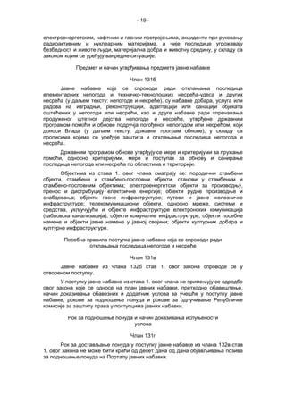 - 19 -
електроенергетским, нафтним и гасним постројењима, акциденти при руковању
радиоактивним и нуклеарним материјама, а чије последице угрожавају
безбедност и животе људи, материјална добра и животну средину, у складу са
законом којим се уређују ванредне ситуације.
Предмет и начин утврђивања предмета јавне набавке
Члан 131б
Јавне набавке које се спроводе ради отклањања последица
елементарних непогода и техничко-технолошких несрећа-удеса и других
несрећа (у даљем тексту: непогоде и несреће), су набавке добара, услуга или
радова на изградњи, реконструкцији, адаптацији или санацији објеката
оштећених у непогоди или несрећи, као и друге набавке ради спречавања
продуженог штетног дејства непогоде и несреће, утврђене државним
програмом помоћи и обнове подручја погођеног непогодом или несрећом, који
доноси Влада (у даљем тексту: државни програм обнове), у складу са
прописима којима се уређује заштита и отклањање последица непогода и
несрећа.
Државним програмом обнове утврђују се мере и критеријуми за пружање
помоћи, односно критеријуми, мере и поступак за обнову и санирање
последица непогода или несрећа по областима и територији.
Објектима из става 1. овог члана сматрају се: породични стамбени
објекти, стамбени и стамбено-пословни објекти, станови у стамбеним и
стамбено-пословним објектима; електроенергетски објекти за производњу,
пренос и дистрибуцију електричне енергије; објекти рудне производње и
снабдевања; објекти гасне инфраструктуре; путеви и јавне железничке
инфраструктуре; телекомуникациони објекти, односно мреже, системи и
средства, укључујући и објекте инфраструктуре електронских комуникација
(кабловска канализација); објекти комуналне инфраструктуре; објекти посебне
намене и објекти јавне намене у јавној својини; објекти културних добара и
културне инфраструктуре.
Посебна правила поступка јавне набавке која се спроводи ради
отклањања последица непогоде и несреће
Члан 131в
Јавне набавке из члана 132б став 1. овог закона спроводе се у
отвореном поступку.
У поступку јавне набавке из става 1. овог члана не примењују се одредбе
овог закона које се односе на план јавних набавки, претходно обавештење,
начин доказивања обавезних и додатних услова за учешће у поступку јавне
набавке, рокове за подношење понуда и рокове за одлучивање Републичке
комисије за заштиту права у поступцима јавних набавки.
Рок за подношење понуда и начин доказивања испуњености
услова
Члан 131г
Рок за достављање понуда у поступку јавне набавке из члана 132в став
1. овог закона не може бити краћи од десет дана од дана објављивања позива
за подношење понуда на Порталу јавних набавки.
 