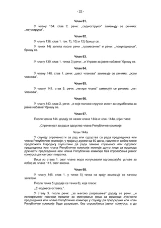 - 22 -
Члан 61.
У члану 134. став 2. речи: ,,седмоструког” замењују се речима:
,,петоструког”.
Члан 62.
У члану 136. став 1. тач. 7), 10) и 12) бришу се.
У тачки 14) запета после речи ,,тромесечни” и речи: ,,полугодишњи”,
бришу се.
Члан 63.
У члану 139. став 1. тачка 3) речи: ,,и Управе за јавне набавке” бришу се.
Члан 64.
У члану 140. став 1. речи: „шест чланова” замењује се речима: „осам
чланова”.
Члан 65.
У члану 141. став 5. речи: „четири члана” замењују се речима: „пет
чланова”.
Члан 66.
У члану 143. став 2. речи: ,,и које положи стручни испит за службеника за
јавне набавке” бришу се.
Члан 67.
После члана 144. додају се назив члана 144а и члан 144а, који гласе:
„Спреченост за рад и одсуство члана Републичке комисије
Члан 144а
У случају спречености за рад или одсуства са рада председника или
члана Републичке комисије, у трајању дужем од 60 дана, надлежни одбор може
предложити Народној скупштини да ради замене спреченог или одсутног
председника или члана Републичке комисије именује друго лице за вршиоца
дужности председника или члана Републичке комисије без спровођења јавног
конкурса до његовог повратка.
Лице из става 1. овог члана мора испуњавати одговарајуће услове за
избор из члана 141. овог закона.
Члан 68.
У члану 145. став 1. у тачки 5) тачка на крају замењује се тачком
запетом.
После тачке 5) додаје се тачка 6), која гласи:
,,6) поднесе оставку.”.
У ставу 3. после речи: ,,за његово разрешење” додају се речи: ,,и
истовремено подноси предлог за именовање лица за вршиоца дужности
председника или члана Републичке комисије у случају да председник или члан
Републичке комисије буде разрешен, без спровођења јавног конкурса, а до
 