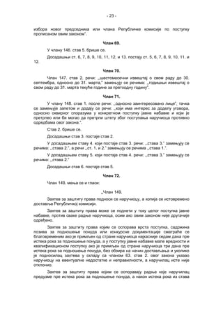 - 23 -
избора новог председника или члана Републичке комисије по поступку
прописаном овим законом”.
Члан 69.
У члану 146. став 5. брише се.
Досадашњи ст. 6, 7, 8, 9, 10, 11, 12. и 13. постају ст. 5, 6, 7, 8, 9, 10, 11. и
12.
Члан 70.
Члан 147. став 2. речи: ,,шестомесечни извештај о свом раду до 30.
септембра, односно до 31. марта,” замењују се речима: ,,годишњи извештај о
свом раду до 31. марта текуће године за претходну годину”.
Члан 71.
У члану 148. став 1. после речи: ,,односно заинтересовано лице”, тачка
се замењује запетом и додају се речи: ,,који има интерес за доделу уговора,
односно оквирног споразума у конкретном поступку јавне набавке и који је
претрпео или би могао да претрпи штету због поступања наручиоца противно
одредбама овог закона.”.
Став 2. брише се.
Досадашњи став 3. постаје став 2.
У досадашњем ставу 4. који постаје став 3. речи: ,,става 3.” замењују се
речима: ,,става 2.”, а речи ,,ст. 1. и 2.” замењују се речима ,,става 1.”.
У досадашњем ставу 5. који постаје став 4. речи: ,,става 3.” замењују се
речима: ,,става 2.”
Досадашњи став 6. постаје став 5.
Члан 72.
Члан 149. мења се и гласи:
,,Члан 149.
Захтев за заштиту права подноси се наручиоцу, а копија се истовремено
доставља Републичкој комисији.
Захтев за заштиту права може се поднети у току целог поступка јавне
набавке, против сваке радње наручиоца, осим ако овим законом није другачије
одређено.
Захтев за заштиту права којим се оспорава врста поступка, садржина
позива за подношење понуда или конкурсне документације сматраће се
благовременим ако је примљен од стране наручиоца најкасније седам дана пре
истека рока за подношење понуда, а у поступку јавне набавке мале вредности и
квалификационом поступку ако је примљен од стране наручиоца три дана пре
истека рока за подношење понуда, без обзира на начин достављања и уколико
је подносилац захтева у складу са чланом 63. став 2. овог закона указао
наручиоцу на евентуалне недостатке и неправилности, а наручилац исте није
отклонио.
Захтев за заштиту права којим се оспоравају радње које наручилац
предузме пре истека рока за подношење понуда, а након истека рока из става
 