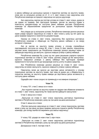 - 25 -
о јавној набавци до доношења одлуке о поднетом захтеву за заштиту права,
осим ако су испуњени услови из ст. 2. и 3. овог члана и ако наручилац или
Републичка комисија на предлог наручиоца не одлучи другачије.
Ако наручилац сматра да постоје услови из става 3. овог члана, дужан је
да одмах по пријему, без претходне провере, захтев за заштиту права и
комплетну документацију из поступка јавне набавке достави Републичкој
комисији са образложеним предлогом за доношење одлуке Републичке
комисије.
Ако утврди да су испуњени услови, Републичка комисија доноси решење
којим усваја предлог наручиоца из става 5. овог члана у року од пет дана од
дана пријема предлога и комплетне документације.
Одлуку из става 2. овог члана, наручилац без одлагања доставља
Републичкој комисији и објављује на Порталу јавних набавки и на својој
интернет страници.
Ако је захтев за заштиту права уложен у случају спровођења
преговарачког поступка из члана 36. став 1. тачка 3) овог закона, подносилац
захтева може предложити да Републичка комисија донесе решење којим се
забрањује наручиоцу да закључи, односно изврши уговор о јавној набавци.
Републичка комисија ће у року од пет дана решењем усвојити предлог
подносиоца захтева из става 8. овог члана, уколико утврди да би закључење,
односно извршење уговора о јавној набавци без претходне провере
правилности поступка могло да проузрокује знатну штету по јавна средства.
Ако Републичка комисија донесе решење из става 9. овог члана,
наручилац не може закључити, односно извршити уговор о јавној набавци.
Наручилац може да одлучи да заустави даље активности у случају
подношења захтева за заштиту права, при чему је дужан да у обавештењу о
поднетом захтеву за заштиту права наведе да зауставља даље активности у
поступку јавне набавке.
Одредбе овог члана сходно се примењују и на оквирни споразум.”.
Члан 74.
У члану 151. став 2. мења се и гласи:
,,Ако поднети захтев за заштиту права не садржи све обавезне елементе
из става 1. овог члана, наручилац ће такав захтев одбацити закључком.“
Став 3. мења се и гласи:
,,Закључак из става 2. овог члана наручилац доставља подносиоцу
захтева и Републичкој комисији у року од три дана од дана доношења.”.
Став 4. мења се и гласи:
„Против закључка наручиоца из става 2. овог члана подносилац захтева
може у року од три дана од дана пријема закључка поднети жалбу Републичкој
комисији, док копију жалбе истовремено доставља наручиоцу”.
Члан 75.
У члану 152. додаје се нови став 3, који гласи:
„Закључак из става 2. овог члана наручилац доставља подносиоцу
захтева и Републичкој комисији у року од три дана од дана доношења”.
Досадашњи став 3. постаје став 4.
 