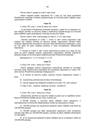 - 26 -
После става 4. додаје се став 5, који гласи:
„Након пријема жалбе наручилац ће у року од три дана доставити
Републичкој комисији потребну документацију из поступка јавне набавке ради
одлучивања о жалби”.
Члан 76.
У члану 153. став 1. тачка 2) мења се и гласи:
,,2) доставити Републичкој комисији одговор у којем ће се изјаснити на
све наводе захтева за заштиту права и комплетну документацију из поступка
јавне набавке, ради одлучивања о захтеву за заштиту права.
После става 2. овог члана додају се нови ст. 3. и 4, који гласе:
,,Уколико решењем из става 1. тачка 1) овог члана наручилац није
усвојио све наводе захтева за заштиту права, подносилац захтева може
писаним изјашњењем наставити поступак пред Републичком комисијом у року
од три дана од дана пријема решења о чему истовремено обавештава
наручиоца.
У случају из става 3. овог члана наручилац је дужан да у року од три
дана од дана пријема писаног изјашњења подносиоца захтева комплетну
документацију из поступка јавне набавке достави Републичкој комисији.”.
Досадашњи ст. 3. и 4. постају ст. 5. и 6.
Члан 77.
У члану 154. став 1. мења се и гласи:
,,Након пријема писаног изјашњења подносиоца захтева за наставак
поступка пред Републичком комисијом или одговора наручиоца из члана 153.
овог закона, Републичка комисија утврђује да ли:
1) је захтев за заштиту права, односно писано изјашњење поднет у
року;
2) подносилац захтева има активну легитимацију;
3) захтев садржи све обавезне елементе из члана 151. овог закона.”.
У ставу 2. реч: ,,податке” замењују се речју: ,,елементе”.
Члан 78.
У члану 156. став 1. мења се и гласи:
,,Подносилац захтева за заштиту права је дужан да на одређени рачун
буџета Републике Србије уплати таксу у износу од:
1) 60.000 динара у поступку јавне набавке мале вредности и
преговарачком поступку без објављивања позива за подношење понуда;
2) 120.000 динара ако процењена вредност јавне набавке није већа од
120.000.000 динара;
3) 120.000 динара ако збир процењених вредности свих оспорених
партија није већи од 120.000.000 динара, уколико је јавна набавка обликована
по партијама;
4) 0,1% процењене вредности јавне набавке ако је та вредност већа од
120.000.000 динара;
 
