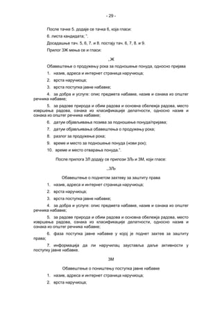 - 29 -
После тачке 5. додаје се тачка 6, која гласи:
6. листа кандидата; ”.
Досадашње тач. 5, 6, 7. и 8. постају тач. 6, 7, 8. и 9.
Прилог 3Ж мења се и гласи:
,,Ж
Обавештење о продужењу рока за подношење понуда, односно пријава
1. назив, адреса и интернет страница наручиоца;
2. врста наручиоца;
3. врста поступка јавне набавке;
4. за добра и услуге: опис предмета набавке, назив и ознака из општег
речника набавке;
5. за радове природа и обим радова и основна обележја радова, место
извршења радова, ознака из класификације делатности, односно назив и
ознака из општег речника набавке;
6. датум објављивања позива за подношење понуда/пријава;
7. датум објављивања обавештења о продужењу рока;
8. разлог за продужење рока;
9. време и место за подношење понуда (нови рок);
10. време и место отварања понуда.”.
После прилога 3Л додају се прилози 3Љ и 3М, који гласе:
,,3Љ
Обавештење о поднетом захтеву за заштиту права
1. назив, адреса и интернет страница наручиоца;
2. врста наручиоца;
3. врста поступка јавне набавке;
4. за добра и услуге: опис предмета набавке, назив и ознака из општег
речника набавке;
5. за радове природа и обим радова и основна обележја радова, место
извршења радова, ознака из класификације делатности, односно назив и
ознака из општег речника набавке;
6. фаза поступка јавне набавке у којој је поднет захтев за заштиту
права;
7. информација да ли наручилац зауставља даље активности у
поступку јавне набавке.
3М
Обавештење о поништењу поступка јавне набавке
1. назив, адреса и интернет страница наручиоца;
2. врста наручиоца;
 
