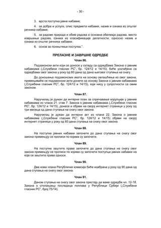 - 30 -
3. врста поступка јавне набавке;
4. за добра и услуге, опис предмета набавке, назив и ознака из општег
речника набавке;
5. за радове природа и обим радова и основна обележја радова, место
извршења радова, ознака из класификације делатности, односно назив и
ознака из општег речника набавке;
6. основ за поништење поступка.”.
ПРЕЛАЗНЕ И ЗАВРШНЕ ОДРЕДБЕ
Члан 86.
Подзаконски акти који се доносе у складу са одредбама Закона о јавним
набавкама („Службени гласник РС”, бр. 124/12 и 14/15), биће усклађени са
одредбама овог закона у року од 60 дана од дана његовог ступања на снагу.
До доношења подзаконских аката на основу овлашћења из овог закона,
примењиваће се подзаконски акти донети на основу Закона о јавним набавкама
(„Службени гласник РС”, бр. 124/12 и 14/15), који нису у супротности са овим
законом.
Члан 87.
Наручилац је дужан да интерни план за спречавање корупције у јавним
набавкама из члана 21. став 7. Закона о јавним набавкама („Службени гласник
РС”, бр. 124/12 и 14/15), донесе и објави на својој интернет страници у року од
три месеца од дана ступања на снагу овог закона.
Наручилац је дужан да интерни акт из члана 22. Закона о јавним
набавкама („Службени гласник РС”, бр. 124/12 и 14/15) објави на својој
интернет страници у року од 60 дана ступања на снагу овог закона.
Члан 88.
На поступке јавних набавки започете до дана ступања на снагу овог
закона примењују се прописи по којима су започети.
Члан 89.
На поступке заштите права започете до дана ступања на снагу овог
закона примењују се прописи по којима су започети поступци јавних набавки на
које се заштита права односи.
Члан 90.
Два нова члана Републичке комисије биће изабрана у року од 90 дана од
дана ступања на снагу овог закона.
Члан 91.
Даном ступања на снагу овог закона престају да важе одредбе чл. 12-18.
Закона о отклањању последица поплава у Републици Србији („Службени
гласник РС”, број 75/14).
 
