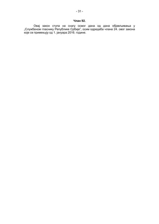 - 31 -
Члан 92.
Овај закон ступа на снагу осмог дана од дана објављивања у
„Службеном гласнику Републике Србије”, осим одредаба члана 24. овог закона
које се примењују од 1. јануара 2016. године.
 