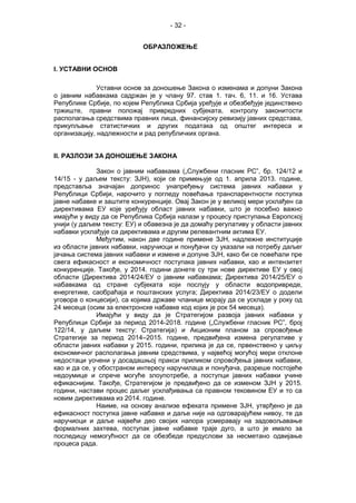 - 32 -
ОБРАЗЛОЖЕЊЕ
I. УСТАВНИ ОСНОВ
Уставни основ за доношење Закона о изменама и допуни Закона
о јавним набавкама садржан је у члану 97. став 1. тач. 6, 11. и 16. Устава
Републике Србије, по којем Република Србија уређује и обезбеђује јединствено
тржиште, правни положај привредних субјеката, контролу законитости
располагања средствима правних лица, финансијску ревизију јавних средстава,
прикупљање статистичких и других података од општег интереса и
организацију, надлежности и рад републичких органа.
II. РАЗЛОЗИ ЗА ДОНОШЕЊЕ ЗАКОНА
Закон о јавним набавкама („Службени гласник РС”, бр. 124/12 и
14/15 - у даљем тексту: ЗЈН), који се примењује од 1. априла 2013. године,
представља значајан допринос унапређењу система јавних набавки у
Републици Србији, нарочито у погледу повећања транспарентности поступка
јавне набавке и заштите конкуренције. Овај Закон је у великој мери усклађен са
директивама ЕУ које уређују област јавних набавки, што је посебно важно
имајући у виду да се Република Србија налази у процесу приступања Европској
унији (у даљем тексту: ЕУ) и обавезна је да домаћу регулативу у области јавних
набавки усклађује са директивама и другим релевантним актима ЕУ.
Међутим, након две године примене ЗЈН, надлежне институције
из области јавних набавки, наручиоци и понуђачи су указали на потребу даљег
јачања система јавних набавки и измене и допуне ЗЈН, како би се повећали пре
свега ефикасност и економичност поступака јавних набавки, као и интензитет
конкуренције. Такође, у 2014. години донете су три нове директиве ЕУ у овој
области (Директива 2014/24/ЕУ о јавним набавкама; Директива 2014/25/ЕУ о
набавкама од стране субјеката који послују у области водопривреде,
енергетике, саобраћаја и поштанских услуга; Директива 2014/23/ЕУ о додели
уговора о концесији), са којима државе чланице морају да се ускладе у року од
24 месеца (осим за електронске набавке код којих је рок 54 месеца).
Имајући у виду да је Стратегијом развоја јавних набавки у
Републици Србији за период 2014-2018. године („Службени гласник РС”, број
122/14, у даљем тексту: Стратегија) и Акционим планом за спровођење
Стратегије за период 2014–2015. године, предвиђена измена регулативе у
области јавних набавки у 2015. години, прилика је да се, првенствено у циљу
економичног располагања јавним средствима, у највећој могућој мери отклоне
недостаци уочени у досадашњој пракси приликом спровођења јавних набавки,
као и да се, у обостраном интересу наручилаца и понуђача, разреше постојеће
недоумице и спрече могуће злоупотребе, а поступци јавних набавки учине
ефикаснијим. Такође, Стратегијом је предвиђено да се изменом ЗЈН у 2015.
години, настави процес даљег усклађивања са правном тековином ЕУ и то са
новим директивама из 2014. године.
Наиме, на основу анализе ефеката примене ЗЈН, утврђено је да
ефикасност поступка јавне набавке и даље није на одговарајућем нивоу, те да
наручиоци и даље највећи део својих напора усмеравају на задовољавање
формалних захтева, поступак јавне набавке траје дуго, а што је имало за
последицу немогућност да се обезбеде предуслови за несметано одвијање
процеса рада.
 