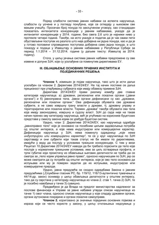- 33 -
Поред слабости система јавних набавки са аспекта наручиоца,
слабости су уочене и у погледу понуђача, које се огледају у њиховом све
мањем учешћу. Просечан број понуда по закљученом уговору, као стандардан
показатељ интензитета конкуренције у јавним набавкама, указује да је
интензитет конкуренције у 2014. години, био свега 2,6 што је најнижи ниво у
протекле четири године. Такође, на исто указује и податак да је чак сваки пети
обустављени поступак из разлога што није добијена ни једна понуда, као и да је
у готово половини спроведених поступака добијена само једна понуда, а што
показују и подаци у Извештају о јавним набавкама у Републици Србији за
период 1.1.2014 – 31.12.2014. године (у даљем тексту: Извештај за 2014.
годину).
Стога, у циљу јачања система јавних набавки предложене су ове
измене и допуне ЗЈН, које су усклађене са поменутим директивама ЕУ.
III. ОБЈАШЊЕЊЕ ОСНОВНИХ ПРАВНИХ ИНСТИТУТА И
ПОЈЕДИНАЧНИХ РЕШЕЊА
Чланом 1. измењен је појам наручиоца, тако што је исти даље
усклађен са чланом 2. Директиве 2014/24/ЕУ. На тај начин постиже се даља
прецизност при утврђивању субјеката који имају обавезу примене ЗЈН.
Директива 2014/24/ЕУ прави разлику између две главне
категорије наручилаца: а) државни, регионални или локални органи („јавни
органи”) и б) јавноправна тела. Јавни органи дефинисани су као „државни,
регионални или локални органи.“ Ова дефиниција обухвата све државне
субјекте, а не само извршну грану власти у држави, тј. државну управу и
територијалне или локалне власти. Термин „држава” такође обухвата сва тела
која имају законодавну, извршну и судску власт. ЗЈН до сада није на такав
начин пренео ову категорију наручиоца, већ је упућивао на кориснике буџетских
средстава у смислу закона којим се уређује буџетски систем.
Уједно, члан 2. Директиве 2014/24/ЕУ, као наручиоца одређује
„јавноправно тело“ које је основано са посебним циљем задовољења потреба
од општег интереса, а које нема индустријски или комерцијални карактер.
Дефиниција наручиоца у ЗЈН, нема поменуту одредницу „које нема
индустријски или комерцијални карактер“, те се у круг наручилаца по ЗЈН
сврставају и они субјекти који такав статус не би имали по директивама,
имајући у виду да послују у условима тржишне конкуренције. С тим у вези
Рецитал 10 Директиве 2014/24/ЕУ наводи да би требало појаснити да тело које
послује у нормалним тржишним условима, има за циљ остварење профита, и
трпи губитке који проистичу из обављања његових делатности не треба да се
сматра за „тело којим управља јавно право”, односно наручиоцем по ЗЈН, јер се
може сматрати да су потребе од општег интереса, које је ово тело основано да
испуњава или му је поверен задатак да их испуњава, индустријске или
комерцијалне природе.
Уједно, јавна предузећа се сходно одредбама Закона о јавним
предузећима („Службени гласник РС, бр. 119/12, 116/13-аутентично тумачење и
44/14-др. закон) оснивају у циљу обављања делатности у општем интересу,
тако да су сврстана у категорију наручилаца из члана 2. став 1. тачка 2) ЗЈН, те
је посебно навођење у тачки 3) сувишно.
Предвиђено је да Влада на предлог министарства надлежног за
послове финансија и Управе за јавне набавке утврди списак наручилаца из
тачке 1) овог члана, односно списак наручилаца у које спадају државни органи,
органи аутономне покрајине и органи локалне самоуправе.
Чланом 2. кориговано је значење појединих основних појмова и
израза који се често користе у закону, у циљу отклањања недоумица у
 