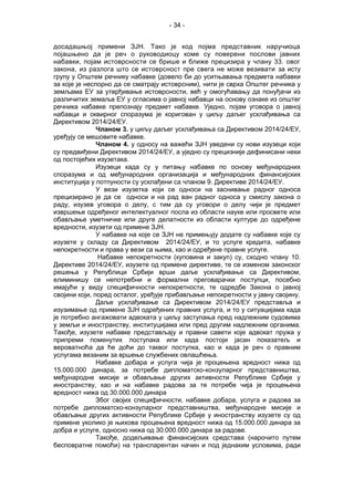 - 34 -
досадашњој примени ЗЈН. Тако је код појма представник наручиоца
појашњено да је реч о руководиоцу коме су поверени послови јавних
набавки, појам истоврсности се брише и ближе прецизира у члану 33. овог
закона, из разлога што се истоврсност пре свега не може везивати за исту
групу у Општем речнику набавке (довело би до уситњавања предмета набавки
за које је неспорно да се сматрају истоврсним), нити је сврха Општег речника у
земљама ЕУ за утврђивање истоврсности, већ у омогућавању да понуђачи из
различитих земаља ЕУ у огласима о јавној набавци на основу ознаке из општег
речника набавке препознају предмет набавке. Уједно, појам уговора о јавној
набавци и оквирног споразума је коригован у циљу даљег усклађивања са
Директивом 2014/24/ЕУ.
Чланом 3. у циљу даљег усклађивања са Директивом 2014/24/ЕУ,
уређују се мешовите набавке.
Чланом 4. у односу на важећи ЗЈН уведени су нови изузеци који
су предвиђени Директивом 2014/24/ЕУ, а уједно су прецизније дефинисани неки
од постојећих изузетака.
Изузеци када су у питању набавке по основу међународних
споразума и од међународних организација и међународних финансијских
институција у потпуности су усклађени са чланом 9. Директиве 2014/24/ЕУ.
У вези изузетка који се односи на заснивање радног односа
прецизирано је да се односи и на рад ван радног односа у смислу закона о
раду, изузев уговора о делу, с тим да су уговори о делу чији је предмет
извршење одређеног интелектуалног посла из области науке или просвете или
обављање уметничке или друге делатности из области културе до одређене
вредности, изузети од примене ЗЈН.
У набавке на које се ЗЈН не примењују додате су набавке које су
изузете у складу са Директивом 2014/24/ЕУ, и то услуге кредита, набавке
непокретности и права у вези са њима, као и одређене правне услуге.
Набавке непокретности (куповина и закуп) су, сходно члану 10.
Директиве 2014/24/ЕУ, изузете од примене директиве, те се изменом законског
решења у Републици Србији врши даље усклађивање са Директивом,
елиминишу се непотребни и формални преговарачки поступци, посебно
имајући у виду специфичности непокретности, те одредбе Закона о јавној
својини који, поред осталог, уређује прибављање непокретности у јавну својину.
Даље усклађивање са Директивом 2014/24/ЕУ представља и
изузимање од примене ЗЈН одређених правних услуга, и то у ситуацијама када
је потребно ангажовати адвоката у циљу заступања пред надлежним судовима
у земљи и иностранству, институцијама или пред другим надлежним органима.
Такође, изузете набавке представљају и правни савети које адвокат пружа у
припреми поменутих поступака или када постоји јасан показатељ и
вероватноћа да ће доћи до таквог поступка, као и када је реч о правним
услугама везаним за вршење службених овлашћења.
Набавке добара и услуга чија је процењена вредност нижа од
15.000.000 динара, за потребе дипломатско-конзуларног представништва,
међународне мисије и обављање других активности Републике Србије у
иностранству, као и на набавке радова за те потребе чија је процењена
вредност нижа од 30.000.000 динара
Због својих специфичности, набавке добара, услуга и радова за
потребе дипломатско-конзуларног представништва, међународне мисије и
обављање других активности Републике Србије у иностранству изузете су од
примене уколико је њихова процењена вредност нижа од 15.000.000 динара за
добра и услуге, односно нижа од 30.000.000 динара за радове.
Такође, додељивање финансијских средстава (нарочито путем
бесповратне помоћи) на транспарентан начин и под једнаким условима, ради
 