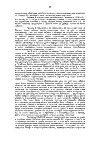 - 35 -
финансирањa обављања одређене делатности корисника средстава. изузето је
од примене ЗЈН, уз обавезу да се та средства наменски користе.
Чланом 5. у циљу даљег усклађивања са Директивом 2014/24/ЕУ,
која у члану 12. прописује могућност изузећа од примене поступка јавне набавке
под одређеним условима у случају набавки између повезаних лица (тзв. „In
house“ набавке), предвиђена је допуна којом се уређују услови за такве
набавке.
Чланом 6. прецизира се да објављивање од стране наручиоца на
Порталу јавних набавки такође представља начин на који се одвија
комуникација у поступку јавне набавке, с обзиром да одредбе овог закона
прописују објављивање одлука о додели уговора (одлука о обустави поступка)
на Порталу јавних набавки, уместо досадашњег достављања одлука
понуђачима, у циљу повећања ефикасности и потпуне транспарентности
поступка јавне набавке. Шира примена комуникације преко Портала јавних
набавки обезбеђује и примену других одредби члана 20. ЗЈН, као што су
широка доступност средства комуникације, коришћење електронских средстава
у циљу поштовања рокова предвиђених овим законом, омогућавање
евидентирања предузетих радњи у поступку.
Чл. 7. и 8. предвиђена је обавеза Управе за јавне набавке да
сачини модел интерног плана за спречавање корупције у јавним набавкама, на
основу којих ће наручиоци који имају набавке на годишњем нивоу веће од
милијарду динара да сачине интерне планове за борбу против корупције, а које
ће бити дужни да објаве на својим интернет страницама. Имајући у виду да је
Народна скупштина усвојила Националну стратегију за борбу против корупције
у Републици Србији за период од 2013. до 2018. године, да је Влада донела
Акциони план за спровођење Националне стратегије који обухвата и јавне
набавке, те да из тог разлога није донет посебан План за борбу против
корупције у јавним набавкама, неопходно је извршити усклађивање са овим
Акционим планом који је већ предвидео модел интерног плана за спречавање
корупције у јавним набавкама који припрема Управа за јавне набавке, те на тај
начин омогућити наручиоцима да несметано користе овај модел приликом
израде својих интерних планова.
Уједно, брисана је обавеза да наручиоци који имају јавне набавке
преко једне милијарде динара формирају посебне службе за контролу, с
обзиром да ова мера није дала резултате. Наиме, оснивање ове службе
контроле са предвиђеним задацима и надлежностима није могуће квалитетно
обављати без одређених предуслова, и по правилу, захтева пријем нових
запослених код наручилаца, односно попуњавање радних места искључиво са
људима са одговарајућим искуством на стручним пословима. С друге стране,
постоји забрана запошљавања, предстоји и реформа и реорганизација јавне
управе, те онемогућава извршење обавезе на начин на који би требало да да
ефекте. При томе, Закон о буџетском систему већ предвиђа обавезу
успостављања интерне ревизије код знатно већег броја субјеката. На тај начин
се дуплирају обавезе за наручиоце, а да се при томе не омогућава да ни једна
мера оствари циљеве и ефекте. Даље јачање интерне ревизије и повећање
броја оспособљених интерних ревизора, што су уједно и мере предвиђене
акционим плановима, довели би и до јачања интерне контроле јавних набавки.
На тај начин избегавају се и преклапања и неусаглашености у погледу
различитих облика и послова интерне контроле у оквиру наручиоца.
Поглавље II ЗЈН (10 чланова) посвећено је спречавању корупције
и сукоба интереса. Међутим, многе друге одредбе ЗЈН усмерене су такође на
спречавање корупције и сукоба интереса, као што су већа транспарентност
поступака јавних набавки,обавезасваког наручиоца да донесе интерни акт којим
се ближе уређује начин планирања јавне набавке, спровођење поступка,
извршење уговора и контрола јавних набавки, претходно мишљење Управе за
 