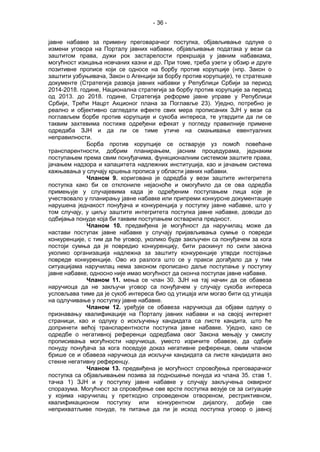 - 36 -
јавне набавке за примену преговарачког поступка, објављивање одлуке о
измени уговора на Порталу јавних набавки, објављивање података у вези са
заштитом права, дужи рок застарелости прекршаја у јавним набавкама,
могућност изицања новчаних казни и др. При томе, треба узети у обзир и друге
позитивне прописе који се односе на борбу против корупције (нпр. Закон о
заштити узбуњивача, Закон о Агенцији за борбу против корупције), те стратешке
документе (Стратегија развоја јавних набавки у Републици Србији за период
2014-2018. године, Национална стратегија за борбу против корупције за период
од 2013. до 2018. године, Стратегија реформе јавне управе у Републици
Србији, Трећи Нацрт Акционог плана за Поглавље 23). Уједно, потребно је
реално и објективно сагледати ефекте свих мера прописаних ЗЈН у вези са
поглављем борбе против корупције и сукоба интереса, те утврдити да ли се
таквим захтевима постиже одређени ефекат у погледу правилније примене
одредаба ЗЈН и да ли се тиме утиче на смањивање евентуалних
неправилности.
Борба против корупције се остварује уз помоћ повећане
транспарентности, добрим планирањем, јасним процедурама, једнаким
поступањем према свим понуђачима, функционалним системом заштите права,
јачањем надзора и капацитета надлежних институција, као и јачањем система
кажњавања у случају кршења прописа у области јавних набавки.
Чланом 9. коригована је одредба у вези заштите интегритета
поступка како би се отклониле нејасноће и омогућило да се ова одредба
примењује у случајевима када је одређеним поступањем лица које је
учествовало у планирању јавне набавке или припреми конкурсне документације
нарушена једнакост понуђача и конкуренција у поступку јавне набавке, што у
том случају, у циљу заштите интегритета поступка јавне набавке, доводи до
одбијања понуде која би таквим поступањем остварила предност.
Чланом 10. предвиђена је могућност да наручилац може да
настави поступак јавне набавке у случају пријављивања сумње о повреди
конкуренције, с тим да ће уговор, уколико буде закључен са понуђачем за кога
постоји сумња да је повредио конкуренцију, бити раскинут по сили закона
уколико организација надлежна за заштиту конкуренције утврди постојање
повреде конкуренције. Ово из разлога што се у пракси догађало да у тим
ситуацијама наручилац нема законом прописано даље поступање у поступку
јавне набавке, односно није имао могућност да оконча поступак јавне набавке.
Чланом 11. мења се члан 30. ЗЈН на тај начин да се обавеза
наручиоца да не закључи уговор са понуђачем у случају сукоба интереса
условљава тиме да је сукоб интереса био од утицаја или могао бити од утицаја
на одлучивање у поступку јавне набавке.
Чланoм 12. уређује се обавеза наручиоца да објави одлуку о
признавању квалификације на Порталу јавних набавки и на својој интернет
страници, као и одлуку о искључењу кандидата са листе кандита, што ће
допринети већој транспарентности поступка јавне набавке. Уједно, како се
одредбе о негативној референци одредбама овог Закона мењају у смислу
прописивања могућности наручиоца, уместо изричите обавезе, да одбије
понуду понуђача за кога поседује доказ негативне референце, овим чланом
брише се и обавеза наручиоца да искључи кандидата са листе кандидата ако
стекне негативну референцу.
Чланом 13. предвиђена је могућност спровођења преговарачког
поступка са објављивањем позива за подношење понуда из члана 35. став 1.
тачка 1) ЗЈН и у поступку јавне набавке у случају закључења оквирног
споразума. Могућност за спровођење ове врсте поступка везује се за ситуације
у којима наручилац у претходно спроведеном отвореном, рестриктивном,
квалификационом поступку или конкурентном дијалогу, добије све
неприхватљиве понуде, те питање да ли је исход поступка уговор о јавној
 