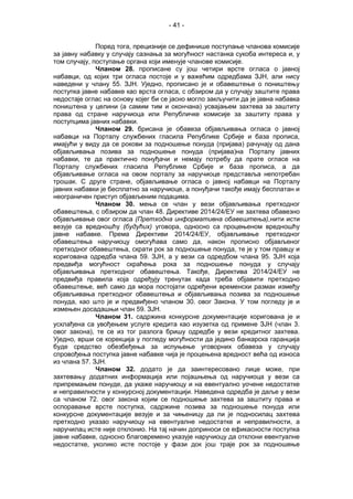 - 41 -
Поред тога, прецизније се дефинише поступање чланова комисије
за јавну набавку у случају сазнања за могућност настанка сукоба интереса и, у
том случају, поступање органа који именује чланове комисије.
Чланом 28. прописане су још четири врсте огласа о јавној
набавци, од којих три огласа постоје и у важећим одредбама ЗЈН, али нису
наведени у члану 55. ЗЈН. Уједно, прописано је и обавештење о поништењу
поступка јавне набавке као врста огласа, с обзиром да у случају заштите права
недостаје оглас на основу којег би се јасно могло закључити да је јавна набавка
поништена у целини (а самим тим и окончана) усвајањем захтева за заштиту
права од стране наручиоца или Републичке комисије за заштиту права у
поступцима јавних набавки.
Чланом 29. брисана је обавеза објављивања огласа о јавној
набавци на Порталу службених гласила Републике Србије и база прописа,
имајући у виду да се рокови за подношење понуда (пријава) рачунају од дана
објављивања позива за подношење понуда (пријава)на Порталу јавних
набавки, те да практично понуђачи и немају потребу да прате огласе на
Порталу службених гласила Републике Србије и база прописа, а да
објављивање огласа на овом порталу за наручиоце представља непотребан
трошак. С друге стране, објављивање огласа о јавној набавци на Порталу
јавних набавки је бесплатно за наручиоце, а понуђачи такође имају бесплатан и
неограничен приступ објављеним подацима.
Чланом 30. мења се члан у вези објављивања претходног
обавештења, с обзиром да члан 48. Директиве 2014/24/ЕУ не захтева обавезно
објављивање овог огласа (Претходна информативна обавештења),нити исти
везује са вредношћу (будућих) уговора, односно са процењеном вредношћу
јавне набавке. Према Директиви 2014/24/ЕУ, објављивање претходног
обавештења наручиоцу омогућава само да, након прописно објављеног
претходног обавештења, скрати рок за подношење понуда, те је у том правцу и
коригована одредба члана 59. ЗЈН, а у вези са одредбом члана 95. ЗЈН која
предвиђа могућност скраћења рока за подношење понуда у случају
објављивања претходног обавештења. Такође, Директива 2014/24/ЕУ не
предвиђа правила која одређују тренутак када треба објавити претходно
обавештење, већ само да мора постојати одређени временски размак између
објављивања претходног обавештења и објављивања позива за подношење
понуда, као што је и предвиђено чланом 30. овог Закона. У том погледу је и
измењен досадашњи члан 59. ЗЈН.
Чланом 31. садржина конкурсне документације коригована је и
усклађена са увођењем услуге кредита као изузетка од примене ЗЈН (члан 3.
овог закона), те се из тог разлога бришу одредбе у вези кредитног захтева.
Уједно, врши се корекција у погледу могућности да једино банкарска гаранција
буде средство обезбеђења за испуњење уговорних обавеза у случају
спровођења поступка јавне набавке чија је процењена вредност већа од износа
из члана 57. ЗЈН.
Чланом 32. додато је да заинтересовано лице може, при
захтевању додатних информација или појашњења од наручиоца у вези са
припремањем понуде, да укаже наручиоцу и на евентуално уочене недостатке
и неправилности у конкурсној документацији. Наведена одредба је даље у вези
са чланом 72. овог закона којим се подношење захтева за заштиту права и
оспоравање врсте поступка, садржине позива за подношење понуда или
конкурсне документације везује и за чињеницу да ли је подносилац захтева
претходно указао наручиоцу на евентуалне недостатке и неправилности, а
наручилац исте није отклонио. На тај начин доприноси се ефикасности поступка
јавне набавке, односно благовремено указује наручиоцу да отклони евентуалне
недостатке, уколико исте постоје у фази док још траје рок за подношење
 