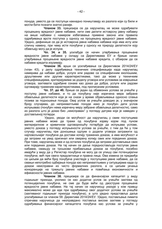 - 42 -
понуда, уместо да се поступци накнадно поништавају из разлога који су били и
могли бити познати знатно раније.
Чланом 33. прецизира се да наручилац не може одређивати
процењену вредност јавне набавке, нити сме делити истоврсну јавну набавку
на више набавки с намером избегавања примене закона или правила
oдређивања врсте поступка у односу на процењену вредност јавне набавке.
Уједно, дефинише се да је истоврсна јавна набавка набавка која има исту или
сличну намену, при чему исти понуђачи у односу на природу делатности коју
обављају могу да је испуне.
Чл. 34. и 35. усклађује се начин утврђивања процењене
вредности јавне набавке у складу са Директивама ЕУ и брише начин
утврђивања процењене вредности јавне набавке кредита, с обзиром да се
набавке кредита изузимају.
Чланом 36. врши се усклађивање са Директивом 2014/24/ЕУ
(члан 43), у делу одређивања техничких спецификација када наручилац
намерава да набави добра, услуге или радове са специфичним еколошким,
друштвеним или другим карактеристикама, тако да може у техничким
спецификацијама, критеријумима за доделу уговора или условима за извршење
уговора, захтевати одређене ознаке као доказ да добра, услуге или радови
одговарају траженим карактеристикама, под прописаним условима.
Чл. 37. до 40. брише се један од обавезних услова за учешће у
поступку јавне набавке, и то да понуђачу није изречена мера забране
обављања делатности која је на снази у време објављивања односно слања
позива за подношење понуда. Овај услов за учешће доводио је, у значајном
броју случајева, до неприхватљиве понуде иако је понуђач дати услов
испуњавао (понуђач нема изречену меру забране обављања делатности), само
из разлога што је доказ био „неисправан” у погледу датума који је наведен у
достављеној потврди.
Уједно, уводи се могућност да наручилац у свим поступцима
јавних набавки може да тражи од понуђача изјаву којом под пуном
материјалном и кривичном одговорношћу потврђује да испуњава услове,
уместо доказа у погледу испуњености услова за учешће, с тим да ће у том
случају наручилац пре доношења одлуке о додели уговора затражити од
најповољнијег понуђача да достави копију тражених доказа, а има могућност и
да затражи на увид оригинал или оверену копију свих или појединих доказа.
При томе, наручилац може и од осталих понуђача да затражи достављање свих
или појединих доказа. На тај начин се даље поједностављује поступак јавне
набавке, смањују се трошкови прибављања доказа за понуђаче, посебно
имајући у виду да у Регистар понуђача не могу да се упишу сви потенцијални
понуђачи, већ пре свега предузетници и правна лица. Ова измена се предвиђа
са циљем да већи број понуђача учествује у поступцима јавне набавке, да се
смањи непотребно одбијање понуда као неприхватљивих у ситуацијама када су
докази неисправни из чисто формалних разлога, а са циљем јачања
конкуренције на тржишту јавних набавки и повећања економичности и
ефикасности јавних набавки.
Чланом 38. прецизира се да финансијски капацитет у виду
годишњег прихода, уколико се као додатни услов за учешће захтева од
потенцијалних понуђача, не сме да буде већи од двоструке процењене
вредности јавне набавке. На тај начин се наручиоцу указује у ком правцу
максимално може да иде при одређивању овог додатног услова за учешће
(захтеваног годишњег прихода понуђача), а што уједно представља даље
усклађивање са чланом 58. Директиве 2014/24/ЕУ. Уједно, постављање лимита
спречава наручиоца да неоправдано поставља високе захтеве у погледу
одређивања финансијског капацитета понуђача као услова за учешће у
 