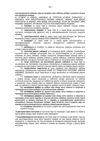 - 52 -
поступком јавне набавке, који за предмет има набавку добара, пружање услуга
или извођење радова;
2) УГОВОР О ЈАВНОЈ НАБАВЦИ ЈЕ ТЕРЕТНИ УГОВОР ЗАКЉУЧЕН У
ПИСАНОЈ ИЛИ ЕЛЕКТРОНСКОЈ ФОРМИ ИЗМЕЂУ ЈЕДНОГ ИЛИ ВИШЕ
ПОНУЂАЧА И ЈЕДНОГ ИЛИ ВИШЕ НАРУЧИЛАЦА, КОЈИ ЗА ПРЕДМЕТ ИМА
НАБАВКУ ДОБАРА, ПРУЖАЊЕ УСЛУГА ИЛИ ИЗВОЂЕЊЕ РАДОВА;
3) понуђач је лице које у поступку јавне набавке понуди добра,
пружање услуга или извођење радова;
4) подносилац пријаве је лице које је у првој фази рестриктивног
поступка, конкурентном дијалогу или у квалификационом поступку поднело
пријаву;
5) заинтересовано лице је свако лице које имa интерес да закључи
конкретан уговор о јавној набавци ИЛИ ОКВИРНИ СПОРАЗУМ;
6) кандидат је лице коме је у првој фази рестриктивног и
квалификационог поступка, односно конкурентног дијалога призната
квалификација;
7) добављач је понуђач са којим је закључен оквирни споразум или
уговор о јавној набавци;
8) послови јавних набавки су планирање јавне набавке; спровођење
поступка јавне набавке укључујући али не ограничавајући се на учешће у
комисији за јавну набавку; израда конкурсне документације; израда аката у
поступку јавне набавке; израда уговора о јавној набавци; праћење извршења
јавне набавке; сви други послови који су повезани са поступком јавне набавке;
9) лице запослено на пословима јавних набавки је лице које је
ангажовано на пословима планирања, спровођења и извршења јавних набавки
у радном или ван радног односа у смислу закона којим се уређују радни односи;
10) представник наручиоца је члан управног или надзорног одбора
наручиоца, руководилац наручиоца КОМЕ СУ ПОВЕРЕНИ ПОСЛОВИ ЈАВНИХ
НАБАВКИ, одговoрно лице наручиоца и лице запослено на пословима јавних
набавки;
11) повезана лица су супружници, ванбрачни партнери, крвни сродници
у правој линији, крвни сродници у побочној линији закључно са трећим
степеном сродства, сродници по тазбини до другог степена сродства, усвојилац
и усвојеник, лица између којих је извршен пренос управљачких права и лица
која су повезана у смислу закона којим се уређује порез на добит правних лица;
12) истоврсна добра су добра која имају исту намену и својства и
припадају истој групи добара у општем речнику набавке;
13) истоврсне услуге су услуге које имају исту намену и својства и
припадају истој категорији у оквиру Прилога 1;
14) истоврсни радови су радови који имају исту намену и својства и
припадају истој групи радова у општем речнику набавке, односно истој групи
делатности у оквиру Сектора Ф, у Уредби о класификацији делатности,
(„Службени гласник Републике Србије“, број 54/2010), као и радови који се
изводе на истој непокретности, односно према једном пројекту;
15) отворени поступак је поступак у којем сва заинтересована лица могу
поднети понуду;
16)рестриктивни поступак је поступак који се спроводи у две фазе и у којем у
другој фази понуду могу поднети само кандидати;
17)квалификациони поступак је поступак који се спроводи у две фазе, тако да
сва заинтересована лица могу поднети пријаву за све време важења листе
кандидата, а наручилац им под условима из конкурсне документације признаје
квалификацију сваких шест месеци и позива да поднесу понуду у другој фази
поступка;
 