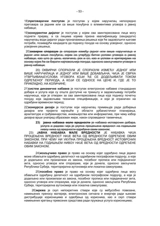 - 53 -
18)преговарачки поступак је поступак у којем наручилац непосредно
преговара са једним или са више понуђача о елементима уговора о јавној
набавци;
19)конкурентни дијалог је поступак у којем сва заинтересована лица могу
поднети пријаву, а са лицима којима призна квалификацију (кандидати)
наручилац води дијалог ради проналажења решења које ће задовољити његове
потребе, позивајући кандидате да поднесу понуде на основу усвојеног, односно
усвојених решења;
20)oквирни споразум је споразум између једног или више наручилаца и
једног или више понуђача, којим се утврђују битни услови уговора о јавној
набавци, као што је цена, количина, рок и сл, као и услови и критеријуми на
основу којих ће се бирати најповољнија понуда, односно закључивати уговори о
јавној набавци;
20) ОКВИРНИ СПОРАЗУМ ЈЕ СПОРАЗУМ ИЗМЕЂУ ЈЕДНОГ ИЛИ
ВИШЕ НАРУЧИЛАЦА И ЈЕДНОГ ИЛИ ВИШЕ ДОБАВЉАЧА, ЧИЈА ЈЕ СВРХА
УТВРЂИВАЊЕУСЛОВА УГОВОРА КОЈИ ЋЕ СЕ ДОДЕЉИВАТИ ТОКОМ
ОДРЕЂЕНОГ ПЕРИОДА, А КОЈИ СЕ ОДНОСЕ НА ЦЕНЕ И, ГДЕ ЈЕ ТО
ПРИКЛАДНО, НА КОЛИЧИНЕ;
21)систем динамичне набавке је поступак електронске набавке стандардних
добара и услуга које су опште доступне на тржишту и задовољавају потребе
наручиоца, који је отворен за сва заинтересована лица која поднесу почетну
понуду која задовољава техничке спецификације, и који је ограничен на
одређени временски период;
22)конкурсза дизајн је поступак који наручилац примењује ради добијања
дизајна или пројекта најчешће у области урбанистичког планирања,
архитектуре и грађевинарства, инжењерства или информатике, при чему избор
дизајна врши унапред образован жири, након спроведеног такмичења;
23) јавна набавка мале вредности је набавка истоврсних добара,
услуга и радова чија је укупна процењена вредност на годишњем
нивоу нижа од вредности одређене овим законом;
23) ЈАВНА НАБАВКА МАЛЕ ВРЕДНОСТИ ЈЕ НАБАВКА ЧИЈА
ПРОЦЕЊЕНА ВРЕДНОСТ НИЈЕ ВЕЋА ОД ВРЕДНОСТИ ОДРЕЂЕНЕ ОВИМ
ЗАКОНОМ, ПРИ ЧЕМУ НИ УКУПНА ПРОЦЕЊЕНА ВРЕДНОСТ ИСТОВРСНИХ
НАБАВКИ НА ГОДИШЊЕМ НИВОУ НИЈЕ ВЕЋА ОД ВРЕДНОСТИ ОДРЕЂЕНЕ
ОВИМ ЗАКОНОМ;
24)искључиво право је право на основу којег одређено лице једино
може обављати одређену делатност на одређеном географском подручју, а које
је додељено или произилази из закона, посебног прописа или појединачног
акта, односно уговора или споразума, који је донела, односно закључила
Република Србија, територијална аутономија или локална самоуправа;
25)посебно право је право на основу којег одређена лица могу
обављати одређену делатност на одређеном географском подручју, а које је
додељено или произилази из закона, посебног прописа или појединачног акта,
односно уговора или споразума, који је донела, односно закључила Република
Србија, територијална аутономија или локална самоуправа;
26)мрежа је скуп непокретних ствари које су међусобно повезане,
намењених преносу материје, електронских сигнала и енергије ради њихове
дистрибуције корисницима и одвођења од корисника, као и скуп ствари
намењених кретању превозних средстава ради пружања услуга корисницима;
 