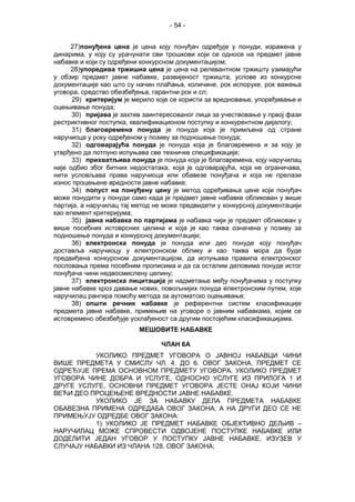 - 54 -
27)понуђена цена је цена коју понуђач одређује у понуди, изражена у
динарима, у коју су урачунати сви трошкови који се односе на предмет јавне
набавке и који су одређени конкурсном документацијом;
28)упоредива тржишна цена је цена на релевантном тржишту узимајући
у обзир предмет јавне набавке, развијеност тржишта, услове из конкурсне
документације као што су начин плаћања, количине, рок испоруке, рок важења
уговора, средство обезбеђења, гарантни рок и сл;
29) критеријум је мерило које се користи за вредновање, упоређивање и
оцењивање понуда;
30) пријава је захтев заинтересованог лица за учествовање у првој фази
рестриктивног поступка, квалификационом поступку и конкурентном дијалогу;
31) благовремена понуда је понуда која је примљена од стране
наручиоца у року одређеном у позиву за подношење понуда;
32) одговарајућа понуда је понуда која је благовремена и за коју је
утврђено да потпуно испуњава све техничке спецификације;
33) прихватљива понуда је понуда која је благовремена, коју наручилац
није одбио због битних недостатака, која је одговарајућа, која не ограничава,
нити условљава права наручиоца или обавезе понуђача и која не прелази
износ процењене вредности јавне набавке;
34) попуст на понуђену цену је метод одређивања цене који понуђач
може понудити у понуди само кадa је предмет јавне набавке обликован у више
партија, а наручилац тај метод не може предвидети у конкурсној документацији
као елемент критеријума;
35) јавна набавка по партијама је набавка чији је предмет обликован у
више посебних истоврсних целина и која је као таква означена у позиву за
подношење понуда и конкурсној документацији;
36) електронска понуда је понуда или део понуде коју понуђач
доставља наручиоцу у електронском облику и као таква мора да буде
предвиђена конкурсном документацијом, да испуњава правила електронског
пословања према посебним прописима и да са осталим деловима понуде истог
понуђача чини недвосмислену целину;
37) електронска лицитација је надметање међу понуђачима у поступку
јавне набавке кроз давање нових, повољнијих понуда електронским путем, које
наручилац рангира помоћу метода за аутоматско оцењивање;
38) општи речник набавке је референтни систем класификације
предмета јавне набавке, примењив на уговоре о јавним набавкама, којим се
истовремено обезбеђује усклађеност са другим постојећим класификацијама.
МЕШОВИТЕ НАБАВКЕ
ЧЛАН 6А
УКОЛИКО ПРЕДМЕТ УГОВОРА О ЈАВНОЈ НАБАВЦИ ЧИНИ
ВИШЕ ПРЕДМЕТА У СМИСЛУ ЧЛ. 4. ДО 6. ОВОГ ЗАКОНА, ПРЕДМЕТ СЕ
ОДРЕЂУЈЕ ПРЕМА ОСНОВНОМ ПРЕДМЕТУ УГОВОРА. УКОЛИКО ПРЕДМЕТ
УГОВОРА ЧИНЕ ДОБРА И УСЛУГЕ, ОДНОСНО УСЛУГЕ ИЗ ПРИЛОГА 1 И
ДРУГЕ УСЛУГЕ, ОСНОВНИ ПРЕДМЕТ УГОВОРА ЈЕСТЕ ОНАЈ КОЈИ ЧИНИ
ВЕЋИ ДЕО ПРОЦЕЊЕНЕ ВРЕДНОСТИ ЈАВНЕ НАБАВКЕ.
УКОЛИКО ЈЕ ЗА НАБАВКУ ДЕЛА ПРЕДМЕТА НАБАВКЕ
ОБАВЕЗНА ПРИМЕНА ОДРЕДАБА ОВОГ ЗАКОНА, А НА ДРУГИ ДЕО СЕ НЕ
ПРИМЕЊУЈУ ОДРЕДБЕ ОВОГ ЗАКОНА:
1) УКОЛИКО ЈЕ ПРЕДМЕТ НАБАВКЕ ОБЈЕКТИВНО ДЕЉИВ –
НАРУЧИЛАЦ МОЖЕ СПРОВЕСТИ ОДВОЈЕНЕ ПОСТУПКЕ НАБАВКЕ ИЛИ
ДОДЕЛИТИ ЈЕДАН УГОВОР У ПОСТУПКУ ЈАВНЕ НАБАВКЕ, ИЗУЗЕВ У
СЛУЧАЈУ НАБАВКИ ИЗ ЧЛАНА 128. ОВОГ ЗАКОНА;
 