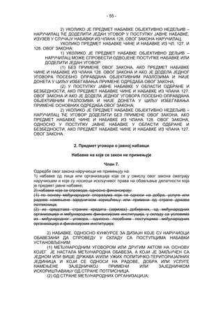 - 55 -
2) УКОЛИКО ЈЕ ПРЕДМЕТ НАБАВКЕ ОБЈЕКТИВНО НЕДЕЉИВ –
НАРУЧИЛАЦ ЋЕ ДОДЕЛИТИ ЈЕДАН УГОВОР У ПОСТУПКУ ЈАВНЕ НАБАВКЕ,
ИЗУЗЕВ У СЛУЧАЈУ НАБАВКИ ИЗ ЧЛАНА 128. ОВОГ ЗАКОНА НАРУЧИЛАЦ.
УКОЛИКО ПРЕДМЕТ НАБАВКЕ ЧИНЕ И НАБАВКЕ ИЗ ЧЛ. 127. И
128. ОВОГ ЗАКОНА:
1) УКОЛИКО ЈЕ ПРЕДМЕТ НАБАВКЕ ОБЈЕКТИВНО ДЕЉИВ –
НАРУЧИЛАЦ МОЖЕ СПРОВЕСТИ ОДВОЈЕНЕ ПОСТУПКЕ НАБАВКЕ ИЛИ
ДОДЕЛИТИ ЈЕДАН УГОВОР:
(1) БЕЗ ПРИМЕНЕ ОВОГ ЗАКОНА, АКО ПРЕДМЕТ НАБАВКЕ
ЧИНЕ И НАБАВКЕ ИЗ ЧЛАНА 128. ОВОГ ЗАКОНА И АКО ЈЕ ДОДЕЛА ЈЕДНОГ
УГОВОРА ПОСЕБНО ОПРАВДАНА ОБЈЕКТИВНИМ РАЗЛОЗИМА И НИЈЕ
ДОНЕТА У ЦИЉУ ИЗБЕГАВАЊА ПРИМЕНЕ ОДРЕДАБА ОВОГ ЗАКОНА;
(2) У ПОСТУПКУ ЈАВНЕ НАБАВКЕ У ОБЛАСТИ ОДБРАНЕ И
БЕЗБЕДНОСТИ, АКО ПРЕДМЕТ НАБАВКЕ ЧИНЕ И НАБАВКЕ ИЗ ЧЛАНА 127.
ОВОГ ЗАКОНА И АКО ЈЕ ДОДЕЛА ЈЕДНОГ УГОВОРА ПОСЕБНО ОПРАВДАНА
ОБЈЕКТИВНИМ РАЗЛОЗИМА И НИЈЕ ДОНЕТА У ЦИЉУ ИЗБЕГАВАЊА
ПРИМЕНЕ ОСНОВНИХ ОДРЕДАБА ОВОГ ЗАКОНА;
2) УКОЛИКО ЈЕ ПРЕДМЕТ НАБАВКЕ ОБЈЕКТИВНО НЕДЕЉИВ –
НАРУЧИЛАЦ ЋЕ УГОВОР ДОДЕЛИТИ БЕЗ ПРИМЕНЕ ОВОГ ЗАКОНА, АКО
ПРЕДМЕТ НАБАВКЕ ЧИНЕ И НАБАВКЕ ИЗ ЧЛАНА 128. ОВОГ ЗАКОНА,
ОДНОСНО У ПОСТУПКУ ЈАВНЕ НАБАВКЕ У ОБЛАСТИ ОДБРАНЕ И
БЕЗБЕДНОСТИ, АКО ПРЕДМЕТ НАБАВКЕ ЧИНЕ И НАБАВКЕ ИЗ ЧЛАНА 127.
ОВОГ ЗАКОНА.
2. Предмет уговора о јавној набавци
Набавке на које се закон не примењује
Члан 7.
Одредбе овог закона наручиоци не примењују на:
1) набавке од лица или организација које се у смислу овог закона сматрају
наручиоцем и које су носиоци искључивог права на обављање делатности која
је предмет јавне набавке;
2) набавке које се спроводе, односно финансирају:
(1) по основу међународног споразума који се односи на добра, услуге или
радове намењене заједничком коришћењу или примени од стране држава
потписница;
(2) из средстава страних кредита (зајмова) добијених, од међународних
организација и међународних финансијских институција, у складу са условима
из међународног уговора, односно посебним поступцима међународних
организација и финансијских институција;
2) НАБАВКЕ, ОДНОСНО КУНКУРСЕ ЗА ДИЗАЈН КОЈЕ СУ НАРУЧИОЦИ
ОБАВЕЗАНИ ДА СПРОВЕДУ У СКЛАДУ СА ПОСТУПЦИМА НАБАВКИ
УСТАНОВЉЕНИМ:
(1) МЕЂУНАРОДНИМ УГОВОРОМ ИЛИ ДРУГИМ АКТОМ НА ОСНОВУ
КОЈЕГ ЈЕ НАСТАЛА МЕЂУНАРОДНА ОБАВЕЗА, А КОЈИ ЈЕ ЗАКЉУЧЕН СА
ЈЕДНОМ ИЛИ ВИШЕ ДРЖАВА И/ИЛИ УЖИХ ПОЛИТИЧКО-ТЕРИТОРИЈАЛНИХ
ЈЕДИНИЦА И КОЈИ СЕ ОДНОСИ НА РАДОВЕ, ДОБРА ИЛИ УСЛУГЕ
НАМЕЊЕНЕ ЗАЈЕДНИЧКОЈ ПРИМЕНИ ИЛИ ЗАЈЕДНИЧКОМ
ИСКОРИШЋАВАЊУ ОД СТРАНЕ ПОТПИСНИЦА.
(2) ОД СТРАНЕ МЕЂУНАРОДНИХ ОРГАНИЗАЦИЈА;
 