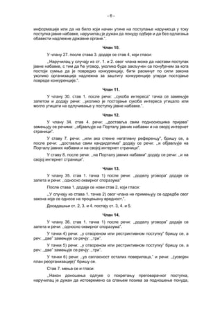 - 6 -
информације или да на било који начин утиче на поступање наручиоца у току
поступка јавне набавке, наручилац је дужан да понуду одбије и да без одлагања
обавести надлежне државне органе.”.
Члан 10.
У члану 27. после става 3. додаје се став 4, који гласи:
,,Наручилац у случају из ст. 1. и 2. овог члана може да настави поступак
јавне набавке, с тим да ће уговор, уколико буде закључен са понуђачем за кога
постоји сумња да је повредио конкуренцију, бити раскинут по сили закона
уколико организација надлежна за заштиту конкуренције утврди постојање
повреде конкуренције.”.
Члан 11.
У члану 30. став 1. после речи: ,,сукоба интереса” тачка се замењује
запетом и додају речи: ,,уколико је постојање сукоба интереса утицало или
могло утицати на одлучивање у поступку јавне набавке.”.
Члан 12.
У члану 34. став 4. речи: ,,доставља свим подносиоцима пријава”
замењују се речима: ,,објављује на Порталу јавних набавки и на својој интернет
страници”.
У ставу 7. речи: ,,или ако стекне негативну референцу”, бришу се, а
после речи: ,,доставља свим кандидатима” додају се речи: ,,и објављује на
Порталу јавних набавки и на својој интернет страници”.
У ставу 8. после речи: ,,на Порталу јавних набавки” додају се речи: ,,и на
својој интернет страници”.
Члан 13.
У члану 35. став 1. тачка 1) после речи: ,,доделу уговора” додаје се
запета и речи: ,,односно оквирног споразума”
После става 1. додаје се нови став 2, који гласи:
,,У случају из става 1. тачке 2) овог члана не примењују се одредбе овог
закона које се односе на процењену вредност.”.
Досадашњи ст. 2, 3. и 4. постају ст. 3, 4. и 5.
Члан 14.
У члану 36. став 1. тачка 1) после речи: ,,доделу уговора” додаје се
запета и речи: ,,односно оквирног споразума”.
У тачки 4) речи: ,,у отвореном или рестриктивном поступку” бришу се, а
реч: ,,две” замењује се речју: ,,три”.
У тачки 5) речи: ,,у отвореном или рестриктивном поступку” бришу се, а
реч: ,,две” замењује се речју: ,,три”.
У тачки 6) речи: ,,уз сагласност осталих поверилаца,” и речи: ,,(усвојен
план реорганизације)” бришу се.
Став 7. мења се и гласи:
,,Након доношења одлуке о покретању преговарачког поступка,
наручилац је дужан да истовремено са слањем позива за подношење понуда,
 