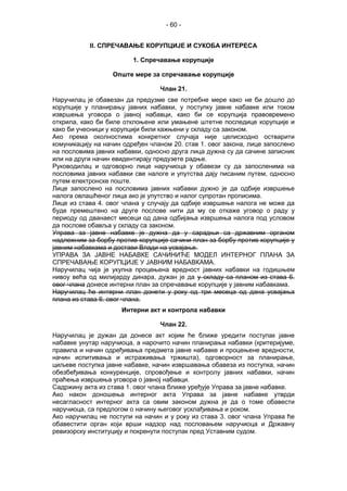- 60 -
II. СПРЕЧАВАЊЕ КОРУПЦИЈЕ И СУКОБА ИНТЕРЕСА
1. Спречавање корупције
Опште мере за спречавање корупције
Члан 21.
Наручилац је обавезан да предузме све потребне мере како не би дошло до
корупције у планирању јавних набавки, у поступку јавне набавке или током
извршења уговора о јавној набавци, како би се корупција правовремено
открила, како би биле отклоњене или умањене штетне последице корупције и
како би учесници у корупцији били кажњени у складу са законом.
Ако према околностима конкретног случаја није целисходно остварити
комуникацију на начин одређен чланом 20. став 1. овог закона, лице запослено
на пословима јавних набавки, односно друга лица дужна су да сачине записник
или на други начин евидентирају предузете радње.
Руководилац и одговорно лице наручиоца у обавези су да запосленима на
пословима јавних набавки све налоге и упутства дају писаним путем, односно
путем електронске поште.
Лице запослено на пословима јавних набавки дужно је да одбије извршење
налога овлашћеног лица ако је упутство и налог супротан прописима.
Лице из става 4. овог члана у случају да одбије извршење налога не може да
буде премештено на друге послове нити да му се откаже уговор о раду у
периоду од дванаест месеци од дана одбијања извршења налога под условом
да послове обавља у складу са законом.
Управа за јавне набавке је дужна да у сарадњи са државним органом
надлежним за борбу против корупције сачини план за борбу против корупције у
јавним набавкама и достави Влади на усвајање.
УПРАВА ЗА ЈАВНЕ НАБАВКЕ САЧИНИЋЕ МОДЕЛ ИНТЕРНОГ ПЛАНА ЗА
СПРЕЧАВАЊЕ КОРУПЦИЈЕ У ЈАВНИМ НАБАВКАМА.
Наручилац чија је укупна процењена вредност јавних набавки на годишњем
нивоу већа од милијарду динара, дужан је да у складу са планом из става 6.
овог члана донесе интерни план за спречавање корупције у јавним набавкама.
Наручилац ће интерни план донети у року од три месеца од дана усвајања
плана из става 6. овог члана.
Интерни акт и контрола набавки
Члан 22.
Наручилац је дужан да донесе акт којим ће ближе уредити поступак јавне
набавке унутар наручиоца, а нарочито начин планирања набавки (критеријуме,
правила и начин одређивања предмета јавне набавке и процењене вредности,
начин испитивања и истраживања тржишта), одговорност за планирање,
циљеве поступка јавне набавке, начин извршавања обавеза из поступка, начин
обезбеђивања конкуренције, спровођење и контролу јавних набавки, начин
праћења извршења уговора о јавној набавци.
Садржину акта из става 1. овог члана ближе уређује Управа за јавне набавке.
Ако након доношења интерног акта Управа за јавне набавке утврди
несагласност интерног акта са овим законом дужна је да о томе обавести
наручиоца, са предлогом о начину његовог усклађивања и роком.
Ако наручилац не поступи на начин и у року из става 3. овог члана Управа ће
обавестити орган који врши надзор над пословањем наручиоца и Државну
ревизорску институцију и покренути поступак пред Уставним судом.
 