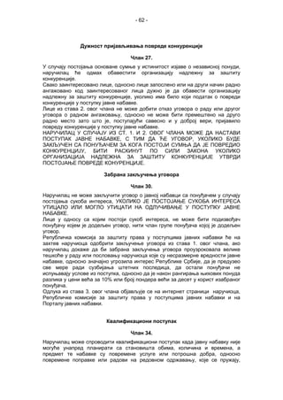 - 62 -
Дужност пријављивања повреде конкуренције
Члан 27.
У случају постојања основане сумње у истинитост изјаве о независној понуди,
наручилац ће одмах обавестити организацију надлежну за заштиту
конкуренције.
Свако заинтересовано лице, односно лице запослено или на други начин радно
ангажовано код заинтересованог лица дужно је да обавести организацију
надлежну за заштиту конкуренције, уколико има било који податак о повреди
конкуренције у поступку јавне набавке.
Лице из става 2. овог члана не може добити отказ уговора о раду или другог
уговора о радном ангажовању, односно не може бити премештено на друго
радно место зато што је, поступајући савесно и у доброј вери, пријавило
повреду конкуренције у поступку јавне набавке.
НАРУЧИЛАЦ У СЛУЧАЈУ ИЗ СТ. 1. И 2. ОВОГ ЧЛАНА МОЖЕ ДА НАСТАВИ
ПОСТУПАК ЈАВНЕ НАБАВКЕ, С ТИМ ДА ЋЕ УГОВОР, УКОЛИКО БУДЕ
ЗАКЉУЧЕН СА ПОНУЂАЧЕМ ЗА КОГА ПОСТОЈИ СУМЊА ДА ЈЕ ПОВРЕДИО
КОНКУРЕНЦИЈУ, БИТИ РАСКИНУТ ПО СИЛИ ЗАКОНА УКОЛИКО
ОРГАНИЗАЦИЈА НАДЛЕЖНА ЗА ЗАШТИТУ КОНКУРЕНЦИЈЕ УТВРДИ
ПОСТОЈАЊЕ ПОВРЕДЕ КОНУРЕНЦИЈЕ.
Забрана закључења уговора
Члан 30.
Наручилац не може закључити уговор о јавној набавци са понуђачем у случају
постојања сукоба интереса, УКОЛИКО ЈЕ ПОСТОЈАЊЕ СУКОБА ИНТЕРЕСА
УТИЦАЛО ИЛИ МОГЛО УТИЦАТИ НА ОДЛУЧИВАЊЕ У ПОСТУПКУ ЈАВНЕ
НАБАВКЕ.
Лице у односу са којим постоји сукоб интереса, не може бити подизвођач
понуђачу којем је додељен уговор, нити члан групе понуђача којој је додељен
уговор.
Републичка комисија за заштиту права у поступцима јавних набавки ће на
захтев наручиоца одобрити закључење уговора из става 1. овог члана, ако
наручилац докаже да би забрана закључења уговора проузроковала велике
тешкоће у раду или пословању наручиоца које су несразмерне вредности јавне
набавке, односно значајно угрозила интерес Републике Србије, да је предузео
све мере ради сузбијања штетних последица, да остали понуђачи не
испуњавају услове из поступка, односно да је након рангирања њихових понуда
разлика у цени већа за 10% или број пондера већи за десет у корист изабраног
понуђача.
Одлука из става 3. овог члана објављује се на интернет страници наручиоца,
Републичке комисије за заштиту права у поступцима јавних набавки и на
Порталу јавних набавки.
Квалификациони поступак
Члан 34.
Наручилац може спроводити квалификациони поступак када јавну набавку није
могуће унапред планирати са становишта обима, количина и времена, а
предмет те набавке су повремене услуге или потрошна добра, односно
повремене поправке или радови на редовном одржавању, које се пружају,
 