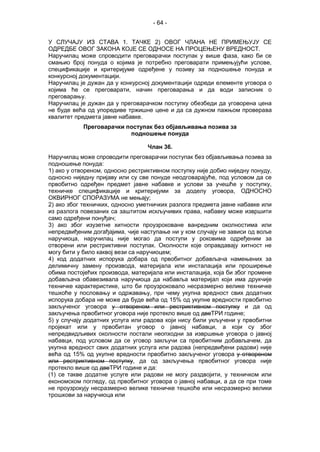 - 64 -
У СЛУЧАЈУ ИЗ СТАВА 1. ТАЧКЕ 2) ОВОГ ЧЛАНА НЕ ПРИМЕЊУЈУ СЕ
ОДРЕДБЕ ОВОГ ЗАКОНА КОЈЕ СЕ ОДНОСЕ НА ПРОЦЕЊЕНУ ВРЕДНОСТ.
Наручилац може спроводити преговарачки поступак у више фаза, како би се
смањио број понуда о којима је потребно преговарати примењујући услове,
спецификације и критеријуме одређене у позиву за подношење понуда и
конкурсној документацији.
Наручилац је дужан да у конкурсној документацији одреди елементе уговора о
којима ће се преговарати, начин преговарања и да води записник о
преговарању.
Наручилац је дужан да у преговарачком поступку обезбеди да уговорена цена
не буде већа од упоредиве тржишне цене и да са дужном пажњом проверава
квалитет предмета јавне набавке.
Преговарачки поступак без објављивања позива за
подношење понуда
Члан 36.
Наручилац може спроводити преговарачки поступак без објављивања позива за
подношење понуда:
1) ако у отвореном, односно рестриктивном поступку није добио ниједну понуду,
односно ниједну пријаву или су све понуде неодговарајуће, под условом да се
првобитно одређен предмет јавне набавке и услови за учешће у поступку,
техничке спецификације и критеријуми за доделу уговора, ОДНОСНО
ОКВИРНОГ СПОРАЗУМА не мењају;
2) ако због техничких, односно уметничких разлога предмета јавне набавке или
из разлога повезаних са заштитом искључивих права, набавку може извршити
само одређени понуђач;
3) ако због изузетне хитности проузроковане ванредним околностима или
непредвиђеним догађајима, чије наступање ни у ком случају не зависи од воље
наручиоца, наручилац није могао да поступи у роковима одређеним за
отворени или рестриктивни поступак. Околности које оправдавају хитност не
могу бити у било каквој вези са наручиоцем;
4) код додатних испорука добара од првобитног добављача намењених за
делимичну замену производа, материјала или инсталација или проширење
обима постојећих производа, материјала или инсталација, која би због промене
добављача обавезивала наручиоца да набавља материјал који има друкчије
техничке карактеристике, што би проузроковало несразмерно велике техничке
тешкоће у пословању и одржавању, при чему укупна вредност свих додатних
испорука добара не може да буде већа од 15% од укупне вредности првобитно
закљученог уговора у отвореном или рестриктивном поступку и да од
закључења првобитног уговора није протекло више од двеТРИ године;
5) у случају додатних услуга или радова који нису били укључени у првобитни
пројекат или у првобитан уговор о јавној набавци, а који су због
непредвидљивих околности постали неопходни за извршење уговора о јавној
набавци, под условом да се уговор закључи са првобитним добављачем, да
укупна вредност свих додатних услуга или радова (непредвиђени радови) није
већа од 15% од укупне вредности првобитно закљученог уговора у отвореном
или рестриктивном поступку, да од закључења првобитног уговора није
протекло више од двеТРИ године и да:
(1) се такве додатне услуге или радови не могу раздвојити, у техничком или
економском погледу, од првобитног уговора о јавној набавци, а да се при томе
не проузрокују несразмерно велике техничке тешкоће или несразмерно велики
трошкови за наручиоца или
 