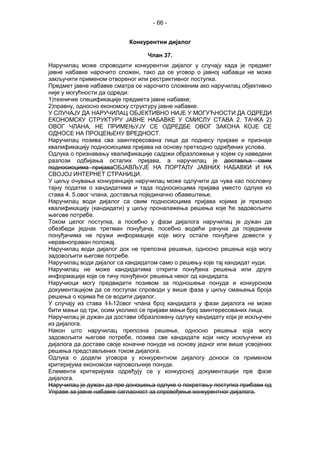 - 66 -
Конкурентни дијалог
Члан 37.
Наручилац може спроводити конкурентни дијалог у случају када је предмет
јавне набавке нарочито сложен, тако да се уговор о јавној набавци не може
закључити применом отвореног или рестриктивног поступка.
Предмет јавне набавке сматра се нарочито сложеним ако наручилац објективно
није у могућности да одреди:
1)техничке спецификације предмета јавне набавке;
2)правну, односно економску структуру јавне набавке.
У СЛУЧАЈУ ДА НАРУЧИЛАЦ ОБЈЕКТИВНО НИЈЕ У МОГУЋНОСТИ ДА ОДРЕДИ
ЕКОНОМСКУ СТРУКТУРУ ЈАВНЕ НАБАВКЕ У СМИСЛУ СТАВА 2. ТАЧКА 2)
ОВОГ ЧЛАНА, НЕ ПРИМЕЊУЈУ СЕ ОДРЕДБЕ ОВОГ ЗАКОНА КОЈЕ СЕ
ОДНОСЕ НА ПРОЦЕЊЕНУ ВРЕДНОСТ.
Наручилац позива сва заинтересована лица да поднесу пријаве и признаје
квалификацију подносиоцима пријава на основу претходно одређених услова.
Одлука о признавању квалификације садржи образложење у којем су наведени
разлози одбијања осталих пријава, а наручилац је доставља свим
подносиоцима пријаваОБЈАВЉУЈЕ НА ПОРТАЛУ ЈАВНИХ НАБАВКИ И НА
СВОЈОЈ ИНТЕРНЕТ СТРАНИЦИ.
У циљу очувања конкуренције наручилац може одлучити да чува као пословну
тајну податке о кандидатима и тада подносиоцима пријава уместо одлуке из
става 4. 5.овог члана, доставља појединачно обавештење.
Наручилац води дијалог са свим подносиоцима пријава којима је признао
квалификацију (кандидати) у циљу проналажења решења које ће задовољити
његове потребе.
Током целог поступка, а посебно у фази дијалога наручилац је дужан да
обезбеди једнак третман понуђача, посебно водећи рачуна да појединим
понуђачима не пружи информације које могу остале понуђаче довести у
неравноправан положај.
Наручилац води дијалог док не препозна решење, односно решења која могу
задовољити његове потребе.
Наручилац води дијалог са кандидатом само о решењу које тај кандидат нуди.
Наручилац не може кандидатима открити понуђена решења или друге
информације које се тичу понуђеног решења неког од кандидата.
Наручиоци могу предвидети позивом за подношење понуда и конкурсном
документацијом да се поступак спроводи у више фаза у циљу смањења броја
решења о којима ће се водити дијалог.
У случају из става 11.12овог члана број кандидата у фази дијалога не може
бити мањи од три, осим уколико се пријави мањи број заинтересованих лица.
Наручилац је дужан да достави образложену одлуку кандидату који је искључен
из дијалога.
Након што наручилац препозна решење, односно решења која могу
задовољити његове потребе, позива све кандидате који нису искључени из
дијалога да доставе своје коначне понуде на основу једног или више усвојених
решења представљених током дијалога.
Одлука о додели уговора у конкурентном дијалогу доноси се применом
критеријума економски најповољније понуде.
Елементи критеријума одређују се у конкурсној документацији пре фазе
дијалога.
Наручилац је дужан да пре доношења одлуке о покретању поступка прибави од
Управе за јавне набавке сагласност за спровођење конкурентног дијалога.
 