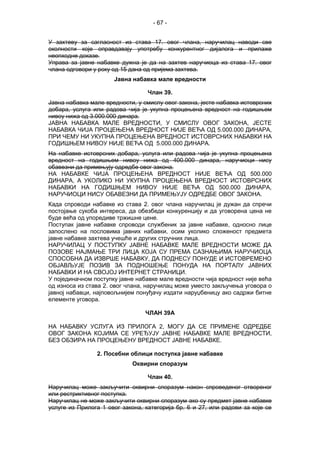 - 67 -
У захтеву за сагласност из става 17. овог члана, наручилац наводи све
околности које оправдавају употребу конкурентног дијалога и прилаже
неопходне доказе.
Управа за јавне набавке дужна је да на захтев наручиоца из става 17. овог
члана одговори у року од 15 дана од пријема захтева.
Јавна набавка мале вредности
Члан 39.
Јавна набавка мале вредности, у смислу овог закона, јесте набавка истоврсних
добара, услуга или радова чија је укупна процењена вредност на годишњем
нивоу нижа од 3.000.000 динара.
ЈАВНА НАБАВКА МАЛЕ ВРЕДНОСТИ, У СМИСЛУ ОВОГ ЗАКОНА, ЈЕСТЕ
НАБАВКА ЧИЈА ПРОЦЕЊЕНА ВРЕДНОСТ НИЈЕ ВЕЋА ОД 5.000.000 ДИНАРА,
ПРИ ЧЕМУ НИ УКУПНА ПРОЦЕЊЕНА ВРЕДНОСТ ИСТОВРСНИХ НАБАВКИ НА
ГОДИШЊЕМ НИВОУ НИЈЕ ВЕЋА ОД 5.000.000 ДИНАРА.
На набавке истоврсних добара, услуга или радова чија је укупна процењена
вредност на годишњем нивоу нижа од 400.000 динара, наручиоци нису
обавезни да примењују одредбе овог закона.
НА НАБАВКЕ ЧИЈА ПРОЦЕЊЕНА ВРЕДНОСТ НИЈЕ ВЕЋА ОД 500.000
ДИНАРА, А УКОЛИКО НИ УКУПНА ПРОЦЕЊЕНА ВРЕДНОСТ ИСТОВРСНИХ
НАБАВКИ НА ГОДИШЊЕМ НИВОУ НИЈЕ ВЕЋА ОД 500.000 ДИНАРА,
НАРУЧИОЦИ НИСУ ОБАВЕЗНИ ДА ПРИМЕЊУЈУ ОДРЕДБЕ ОВОГ ЗАКОНА.
Када спроводи набавке из става 2. овог члана наручилац је дужан да спречи
постојање сукоба интереса, да обезбеди конкуренцију и да уговорена цена не
буде већа од упоредиве тржишне цене.
Поступак јавне набавке спроводи службеник за јавне набавке, односно лице
запослено на пословима јавних набавки, осим уколико сложеност предмета
јавне набавке захтева учешће и других стручних лица.
НАРУЧИЛАЦ У ПОСТУПКУ ЈАВНЕ НАБАВКЕ МАЛЕ ВРЕДНОСТИ МОЖЕ ДА
ПОЗОВЕ НАЈМАЊЕ ТРИ ЛИЦА КОЈА СУ ПРЕМА САЗНАЊИМА НАРУЧИОЦА
СПОСОБНА ДА ИЗВРШЕ НАБАВКУ, ДА ПОДНЕСУ ПОНУДЕ И ИСТОВРЕМЕНО
ОБЈАВЉУЈЕ ПОЗИВ ЗА ПОДНОШЕЊЕ ПОНУДА НА ПОРТАЛУ ЈАВНИХ
НАБАВКИ И НА СВОЈОЈ ИНТЕРНЕТ СТРАНИЦИ.
У појединачном поступку јавне набавке мале вредности чија вредност није већа
од износа из става 2. овог члана, наручилац може уместо закључења уговора о
јавној набавци, најповољнијем понуђачу издати наруџбеницу ако садржи битне
елементе уговора.
ЧЛАН 39А
НА НАБАВКУ УСЛУГА ИЗ ПРИЛОГА 2, МОГУ ДА СЕ ПРИМЕНЕ ОДРЕДБЕ
ОВОГ ЗАКОНА КОЈИМА СЕ УРЕЂУЈУ ЈАВНЕ НАБАВКЕ МАЛЕ ВРЕДНОСТИ,
БЕЗ ОБЗИРА НА ПРОЦЕЊЕНУ ВРЕДНОСТ ЈАВНЕ НАБАВКЕ.
2. Посебни облици поступка јавне набавке
Оквирни споразум
Члан 40.
Наручилац може закључити оквирни споразум након спроведеног отвореног
или рестриктивног поступка.
Наручилац не може закључити оквирни споразум ако су предмет јавне набавке
услуге из Прилога 1 овог закона, категорија бр. 6 и 27, или радови за које се
 