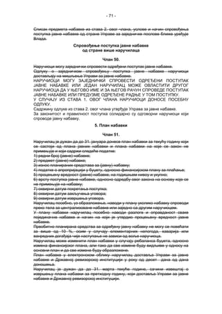 - 71 -
Списак предмета набавке из става 2. овог члана, услове и начин спровођења
поступка јавне набавке од стране Управе за заједничке послове ближе уређује
Влада.
Спровођење поступка јавне набавке
од стране више наручилаца
Члан 50.
Наручиоци могу заједнички спровести одређени поступак јавне набавке.
Одлуку о заједничком спровођењу поступка јавне набавке наручиоци
достављају на мишљење Управи за јавне набавке.
НАРУЧИОЦИ МОГУ ЗАЈЕДНИЧКИ СПРОВЕСТИ ОДРЕЂЕНИ ПОСТУПАК
ЈАВНЕ НАБАВКЕ ИЛИ ЈЕДАН НАРУЧИЛАЦ МОЖЕ ОВЛАСТИТИ ДРУГОГ
НАРУЧИОЦА ДА У ЊЕГОВО ИМЕ И ЗА ЊЕГОВ РАЧУН СПРОВЕДЕ ПОСТУПАК
ЈАВНЕ НАБАВКЕ ИЛИ ПРЕДУЗМЕ ОДРЕЂЕНЕ РАДЊЕ У ТОМ ПОСТУПКУ.
У СЛУЧАЈУ ИЗ СТАВА 1. ОВОГ ЧЛАНА НАРУЧИОЦИ ДОНОСЕ ПОСЕБНУ
ОДЛУКУ.
Садржину одлуке из става 2. овог члана утврђује Управа за јавне набавке.
За законитост и правилност поступка солидарно су одговорни наручиоци који
спроводе јавну набавку.
5. План набавки
Члан 51.
Наручилац је дужан да до 31. јануара донесе план набавки за текућу годину који
се састоји од плана јавних набавки и плана набавки на које се закон не
примењује и који садржи следеће податке:
1) редни број (јавне) набавке;
2) предмет (јавне) набавке;
3) износ планираних средстава за (јавну) набавку;
4) податке о апропријацији у буџету, односно финансијском плану за плаћање;
5) процењену вредност (јавне) набавке, на годишњем нивоу и укупно;
6) врсту поступка јавне набавке, односно одредбу овог закона на основу које се
не примењује на набавку;
7) оквирни датум покретања поступка;
8) оквирни датум закључења уговора;
9) оквирни датум извршења уговора.
Наручилац посебно, уз образложење, наводи у плану уколико набавку спроводи
преко тела за централизоване набавке или заједно са другим наручиоцем.
У плану набавки наручилац посебно наводи разлоге и оправданост сваке
појединачне набавке и начин на који је утврдио процењену вредност јавне
набавке.
Првобитно планирана средства за одређену јавну набавку не могу се повећати
за више од 10 %, осим у случају елементарних непогода, хаварија или
ванредних догађаја чије наступање не зависи од воље наручиоца.
Наручилац може изменити план набавки у случају ребаланса буџета, односно
измена финансијског плана, али тако да све измене буду видљиве у односу на
основни план и да све измене буду образложене.
План набавке у електронском облику наручилац доставља Управи за јавне
набавке и Државној ревизорској институцији у року од десет дана од дана
доношења.
Наручилац је дужан да до 31. марта текуће године, сачини извештај о
извршењу плана набавки за претходну годину, који доставља Управи за јавне
набавке и Државној ревизорској институцији.
 