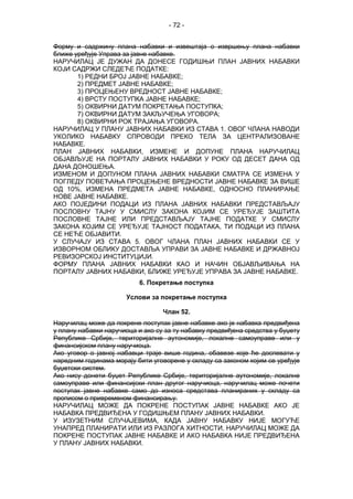 - 72 -
Форму и садржину плана набавки и извештаја о извршењу плана набавки
ближе уређује Управа за јавне набавке.
НАРУЧИЛАЦ ЈЕ ДУЖАН ДА ДОНЕСЕ ГОДИШЊИ ПЛАН ЈАВНИХ НАБАВКИ
КОЈИ САДРЖИ СЛЕДЕЋЕ ПОДАТКЕ:
1) РЕДНИ БРОЈ ЈАВНЕ НАБАВКЕ;
2) ПРЕДМЕТ ЈАВНЕ НАБАВКЕ;
3) ПРОЦЕЊЕНУ ВРЕДНОСТ ЈАВНЕ НАБАВКЕ;
4) ВРСТУ ПОСТУПКА ЈАВНЕ НАБАВКЕ;
5) ОКВИРНИ ДАТУМ ПОКРЕТАЊА ПОСТУПКА;
7) ОКВИРНИ ДАТУМ ЗАКЉУЧЕЊА УГОВОРА;
8) ОКВИРНИ РОК ТРАЈАЊА УГОВОРА.
НАРУЧИЛАЦ У ПЛАНУ ЈАВНИХ НАБАВКИ ИЗ СТАВА 1. ОВОГ ЧЛАНА НАВОДИ
УКОЛИКО НАБАВКУ СПРОВОДИ ПРЕКО ТЕЛА ЗА ЦЕНТРАЛИЗОВАНЕ
НАБАВКЕ.
ПЛАН ЈАВНИХ НАБАВКИ, ИЗМЕНЕ И ДОПУНЕ ПЛАНА НАРУЧИЛАЦ
ОБЈАВЉУЈЕ НА ПОРТАЛУ ЈАВНИХ НАБАВКИ У РОКУ ОД ДЕСЕТ ДАНА ОД
ДАНА ДОНОШЕЊА.
ИЗМЕНОМ И ДОПУНОМ ПЛАНА ЈАВНИХ НАБАВКИ СМАТРА СЕ ИЗМЕНА У
ПОГЛЕДУ ПОВЕЋАЊА ПРОЦЕЊЕНЕ ВРЕДНОСТИ ЈАВНЕ НАБАВКЕ ЗА ВИШЕ
ОД 10%, ИЗМЕНА ПРЕДМЕТА ЈАВНЕ НАБАВКЕ, ОДНОСНО ПЛАНИРАЊЕ
НОВЕ ЈАВНЕ НАБАВКЕ.
АКО ПОЈЕДИНИ ПОДАЦИ ИЗ ПЛАНА ЈАВНИХ НАБАВКИ ПРЕДСТАВЉАЈУ
ПОСЛОВНУ ТАЈНУ У СМИСЛУ ЗАКОНА КОЈИМ СЕ УРЕЂУЈЕ ЗАШТИТА
ПОСЛОВНЕ ТАЈНЕ ИЛИ ПРЕДСТАВЉАЈУ ТАЈНЕ ПОДАТКЕ У СМИСЛУ
ЗАКОНА КОЈИМ СЕ УРЕЂУЈЕ ТАЈНОСТ ПОДАТАКА, ТИ ПОДАЦИ ИЗ ПЛАНА
СЕ НЕЋЕ ОБЈАВИТИ.
У СЛУЧАЈУ ИЗ СТАВА 5. ОВОГ ЧЛАНА ПЛАН ЈАВНИХ НАБАВКИ СЕ У
ИЗВОРНОМ ОБЛИКУ ДОСТАВЉА УПРАВИ ЗА ЈАВНЕ НАБАВКЕ И ДРЖАВНОЈ
РЕВИЗОРСКОЈ ИНСТИТУЦИЈИ.
ФОРМУ ПЛАНА ЈАВНИХ НАБАВКИ КАО И НАЧИН ОБЈАВЉИВАЊА НА
ПОРТАЛУ ЈАВНИХ НАБАВКИ, БЛИЖЕ УРЕЂУЈЕ УПРАВА ЗА ЈАВНЕ НАБАВКЕ.
6. Покретање поступка
Услови за покретање поступка
Члан 52.
Наручилац може да покрене поступак јавне набавке ако је набавка предвиђена
у плану набавки наручиоца и ако су за ту набавку предвиђена средства у буџету
Републике Србије, територијалне аутономије, локалне самоуправе или у
финансијском плану наручиоца.
Ако уговор о јавној набавци траје више година, обавезе које ће доспевати у
наредним годинама морају бити уговорене у складу са законом којим се уређује
буџетски систем.
Ако нису донети буџет Републике Србије, територијалне аутономије, локалне
самоуправе или финансијски план другог наручиоца, наручилац може почети
поступак јавне набавке само до износа средстава планираних у складу са
прописом о привременом финансирању.
НАРУЧИЛАЦ МОЖЕ ДА ПОКРЕНЕ ПОСТУПАК ЈАВНЕ НАБАВКЕ АКО ЈЕ
НАБАВКА ПРЕДВИЂЕНА У ГОДИШЊЕМ ПЛАНУ ЈАВНИХ НАБАВКИ.
У ИЗУЗЕТНИМ СЛУЧАЈЕВИМА, КАДА ЈАВНУ НАБАВКУ НИЈЕ МОГУЋЕ
УНАПРЕД ПЛАНИРАТИ ИЛИ ИЗ РАЗЛОГА ХИТНОСТИ, НАРУЧИЛАЦ МОЖЕ ДА
ПОКРЕНЕ ПОСТУПАК ЈАВНЕ НАБАВКЕ И АКО НАБАВКА НИЈЕ ПРЕДВИЂЕНА
У ПЛАНУ ЈАВНИХ НАБАВКИ.
 