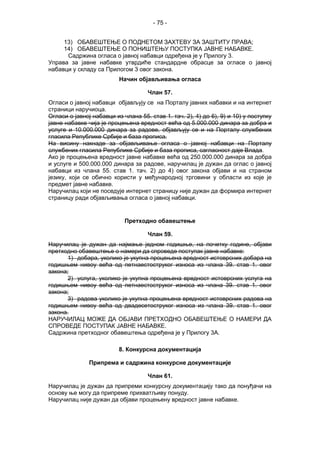 - 75 -
13) ОБАВЕШТЕЊЕ О ПОДНЕТОМ ЗАХТЕВУ ЗА ЗАШТИТУ ПРАВА;
14) ОБАВЕШТЕЊЕ О ПОНИШТЕЊУ ПОСТУПКА ЈАВНЕ НАБАВКЕ.
Садржина огласа о јавној набавци одређена је у Прилогу 3.
Управа за јавне набавке утврдиће стандардне обрасце за огласе о јавној
набавци у складу са Прилогом 3 овог закона.
Начин објављивања огласа
Члан 57.
Огласи о јавној набавци објављују се на Порталу јавних набавки и на интернет
страници наручиоца.
Огласи о јавној набавци из члана 55. став 1. тач. 2), 4) до 6), 9) и 10) у поступку
јавне набавке чија је процењена вредност већа од 5.000.000 динара за добра и
услуге и 10.000.000 динара за радове, објављују се и на Порталу службених
гласила Републике Србије и база прописа.
На висину накнаде за објављивање огласа о јавној набавци на Порталу
службених гласила Републике Србије и база прописа, сагласност даје Влада.
Ако је процењена вредност јавне набавке већа од 250.000.000 динара за добра
и услуге и 500.000.000 динара за радове, наручилац је дужан да оглас о јавној
набавци из члана 55. став 1. тач. 2) до 4) овог закона објави и на страном
језику, који се обично користи у међународној трговини у области из које је
предмет јавне набавке.
Наручилац који не поседује интернет страницу није дужан да формира интернет
страницу ради објављивања огласа о јавној набавци.
Претходно обавештење
Члан 59.
Наручилац је дужан да најмање једном годишње, на почетку године, објави
претходно обавештење о намери да спроведе поступак јавне набавке:
1) добара, уколико је укупна процењена вредност истоврсних добара на
годишњем нивоу већа од петнаестоструког износа из члана 39. став 1. овог
закона;
2) услуга, уколико је укупна процењена вредност истоврсних услуга на
годишњем нивоу већа од петнаестоструког износа из члана 39. став 1. овог
закона;
3) радова уколико је укупна процењена вредност истоврсних радова на
годишњем нивоу већа од двадесетоструког износа из члана 39. став 1. овог
закона.
НАРУЧИЛАЦ МОЖЕ ДА ОБЈАВИ ПРЕТХОДНО ОБАВЕШТЕЊЕ О НАМЕРИ ДА
СПРОВЕДЕ ПОСТУПАК ЈАВНЕ НАБАВКЕ.
Садржина претходног обавештења одређена је у Прилогу 3А.
8. Конкурсна документација
Припрема и садржина конкурсне документације
Члан 61.
Наручилац је дужан да припреми конкурсну документацију тако да понуђачи на
основу ње могу да припреме прихватљиву понуду.
Наручилац није дужан да објави процењену вредност јавне набавке.
 