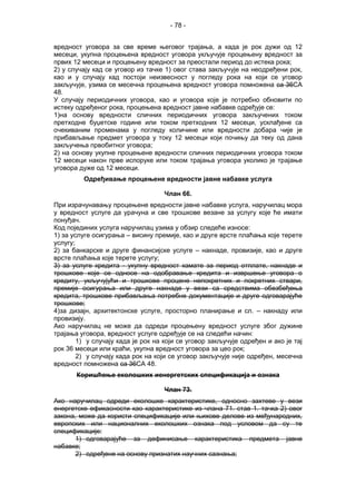- 78 -
вредност уговора за све време његовог трајања, а када је рок дужи од 12
месеци, укупна процењена вредност уговора укључује процењену вредност за
првих 12 месеци и процењену вредност за преостали период до истека рока;
2) у случају кад се уговор из тачке 1) овог става закључује на неодређени рок,
као и у случају кад постоји неизвесност у погледу рока на који се уговор
закључује, узима се месечна процењена вредност уговора помножена са 36СА
48.
У случају периодичних уговора, као и уговора које је потребно обновити по
истеку одређеног рока, процењена вредност јавне набавке одређује се:
1)на основу вредности сличних периодичних уговора закључених током
претходне буџетске године или током претходних 12 месеци, усклађене са
очекиваним променама у погледу количине или вредности добара чије је
прибављање предмет уговора у току 12 месеци који почињу да теку од дана
закључења првобитног уговора;
2) на основу укупне процењене вредности сличних периодичних уговора током
12 месеци након прве испоруке или током трајања уговора уколико је трајање
уговора дуже од 12 месеци.
Одређивање процењене вредности јавне набавке услуга
Члан 66.
При израчунавању процењене вредности јавне набавке услуга, наручилац мора
у вредност услуге да урачуна и све трошкове везане за услугу које ће имати
понуђач.
Код појединих услуга наручилац узима у обзир следеће износе:
1) за услуге осигурања – висину премије, као и друге врсте плаћања које терете
услугу;
2) за банкарске и друге финансијске услуге – накнаде, провизије, као и друге
врсте плаћања које терете услугу;
3) за услуге кредита - укупну вредност камате за период отплате, накнаде и
трошкове које се односе на одобравање кредита и извршење уговора о
кредиту, укључујући и трошкове процене непокретних и покретних ствари,
премије осигурања или друге накнаде у вези са средствима обезбеђења
кредита, трошкове прибављања потребне документације и друге одговарајуће
трошкове;
4)за дизајн, архитектонске услуге, просторно планирање и сл. – накнаду или
провизију.
Ако наручилац не може да одреди процењену вредност услуге због дужине
трајања уговора, вредност услуге одређује се на следећи начин:
1) у случају када је рок на који се уговор закључује одређен и ако је тај
рок 36 месеци или краћи, укупна вредност уговора за цео рок;
2) у случају када рок на који се уговор закључује није одређен, месечна
вредност помножена са 36СА 48.
Коришћење еколошких иенергетских спецификација и ознака
Члан 73.
Ако наручилац одреди еколошке карактеристике, односно захтеве у вези
енергетске ефикасности као карактеристике из члана 71. став 1. тачка 2) овог
закона, може да користи спецификације или њихове делове из међународних,
европских или националних еколошких ознака под условом да су те
спецификације:
1) одговарајуће за дефинисање карактеристика предмета јавне
набавке;
2) одређене на основу признатих научних сазнања;
 