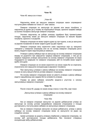 - 8 -
Члан 18.
Члан 40. мења се и гласи:
,,Члан 40.
Наручилац може да закључи оквирни споразум након спроведеног
поступка јавне набавке из члана 31. овог закона.
Оквирни споразум се закључује са једним или више понуђача, а
наручилац је дужан да у позиву за подношење понуда, односно пријава наведе
са колико понуђача закључује оквирни споразум.
Уколико наручилац не добије унапред одређени број прихватљивих
понуда, наручилац може да закључи оквирни споразум са мањим бројем
понуђача, односно и са једним.
Оквирни споразум не може трајати дуже од три године, а ако је закључен
са једним понуђачем не може трајати дуже од две године.
Оквирни споразум могу користити само наручиоци који су прецизно
наведени у оквирном споразуму или се на основу оквирног споразума јасно
може утврдити којим наручиоцима је намењен.
Уговори о јавној набавци који се закључују на основу оквирног споразума
морају се доделити пре завршетка трајања оквирног споразума, с тим да се
трајање појединих уговора закључених на основу оквирног споразума не мора
подударати са трајањем тог оквирног споразума, већ по потреби може трајати
краће или дуже.
Оквирни споразум се не може користити на начин којим би се спречила,
ограничила или нарушила конкуренција и једнакост понуђача.
При закључењу уговора о јавној набавци на основу оквирног споразума
стране не могу мењати битне услове оквирног споразума.
На основу оквирног споразума може се уместо уговора о јавној набавци
издати наруџбеница ако садржи битне елементе уговора.
Управа за јавне набавке сачиниће моделе и упутство о начину
закључивања оквирних споразума.”.
Члан 19.
После члана 40. додају се назив изнад члана и члан 40а, који гласе:
„Закључење уговора о јавној набавци на основу оквирног
споразума
Члан 40а
Ако је оквирни споразум закључен са једним добављачем уговор се
закључује на основу услова предвиђених оквирним споразумом и понуде
достављене у поступку јавне набавке за закључење оквирног споразума.
Ако је оквирни споразум закључен са више добављача, уговор о јавној
набавци на основу оквирног споразума може се закључити на један од
следећих начина:
према условима за доделу уговора утврђеним у оквирном споразуму, на
основу већ достављених понуда добављача, без поновног отварања
конкуренције међу добављачима;
 