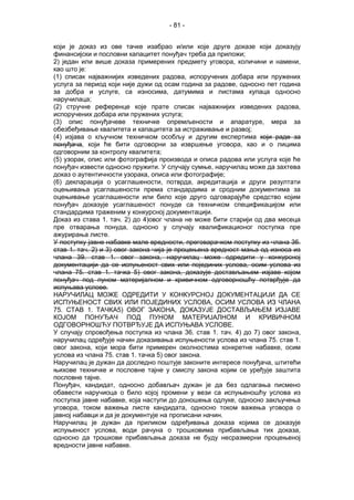 - 81 -
који је доказ из ове тачке изабрао и/или које друге доказе који доказују
финансијски и пословни капацитет понуђач треба да приложи;
2) један или више доказа примерених предмету уговора, количини и намени,
као што је:
(1) списак најважнијих изведених радова, испоручених добара или пружених
услуга за период који није дужи од осам година за радове, односно пет година
за добра и услуге, са износима, датумима и листама купаца односно
наручилаца;
(2) стручне референце које прате списак најважнијих изведених радова,
испоручених добара или пружених услуга;
(3) опис понуђачеве техничке опремљености и апаратуре, мера за
обезбеђивање квалитета и капацитета за истраживање и развој;
(4) изјава о кључном техничком особљу и другим експертима који раде за
понуђача, који ће бити одговорни за извршење уговора, као и о лицима
одговорним за контролу квалитета;
(5) узорак, опис или фотографија производа и описа радова или услуга које ће
понуђач извести односно пружити. У случају сумње, наручилац може да захтева
доказ о аутентичности узорака, описа или фотографије;
(6) декларација о усаглашености, потврда, акредитација и други резултати
оцењивања усаглашености према стандардима и сродним документима за
оцењивање усаглашености или било које друго одговарајуће средство којим
понуђач доказује усаглашеност понуде са техничком спецификацијом или
стандардима траженим у конкурсној документацији.
Доказ из става 1. тач. 2) до 4)овог члана не може бити старији од два месеца
пре отварања понуда, односно у случају квалификационог поступка пре
ажурирања листе.
У поступку јавне набавке мале вредности, преговарачком поступку из члана 36.
став 1. тач. 2) и 3) овог закона чија је процењена вредност мања од износа из
члана 39. став 1. овог закона, наручилац може одредити у конкурсној
документацији да се испуњеност свих или појединих услова, осим услова из
члана 75. став 1. тачка 5) овог закона, доказује достављањем изјаве којом
понуђач под пуном материјалном и кривичном одговорношћу потврђује да
испуњава услове.
НАРУЧИЛАЦ МОЖЕ ОДРЕДИТИ У КОНКУРСНОЈ ДОКУМЕНТАЦИЈИ ДА СЕ
ИСПУЊЕНОСТ СВИХ ИЛИ ПОЈЕДИНИХ УСЛОВА, ОСИМ УСЛОВА ИЗ ЧЛАНА
75. СТАВ 1. ТАЧКА5) ОВОГ ЗАКОНА, ДОКАЗУЈЕ ДОСТАВЉАЊЕМ ИЗЈАВЕ
КОЈОМ ПОНУЂАЧ ПОД ПУНОМ МАТЕРИЈАЛНОМ И КРИВИЧНОМ
ОДГОВОРНОШЋУ ПОТВРЂУЈЕ ДА ИСПУЊАВА УСЛОВЕ.
У случају спровођења поступка из члана 36. став 1. тач. 4) до 7) овог закона,
наручилац одређује начин доказивања испуњености услова из члана 75. став 1.
овог закона, који мора бити примерен околностима конкретне набавке, осим
услова из члана 75. став 1. тачка 5) овог закона.
Наручилац је дужан да доследно поштује законите интересе понуђача, штитећи
њихове техничке и пословне тајне у смислу закона којим се уређује заштита
пословне тајне.
Понуђач, кандидат, односно добављач дужан је да без одлагања писмено
обавести наручиоца о било којој промени у вези са испуњеношћу услова из
поступка јавне набавке, која наступи до доношења одлуке, односно закључења
уговора, током важења листе кандидата, односно током важења уговора о
јавној набавци и да је документује на прописани начин.
Наручилац је дужан да приликом одређивања доказа којима се доказује
испуњеност услова, води рачуна о трошковима прибављања тих доказа,
односно да трошкови прибављања доказа не буду несразмерни процењеној
вредности јавне набавке.
 