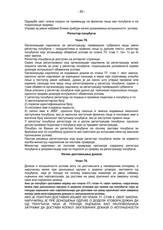 - 82 -
Одредбе овог члана сходно се примењују на физичка лица као понуђаче и на
подносиоце пријава.
Управа за јавне набавке ближе уређује начин доказивања испуњености услова.
Регистар понуђача
Члан 78.
Организација надлежна за регистрацију привредних субјеката води јавни
регистар понуђача – предузетника и правних лица (у даљем тексту: регистар
понуђача) који испуњавају обавезне услове из члана 75. став 1. тач. 1) до 4)
овог закона.
Регистар понуђача је доступан на интернет страници.
Свако лице регистровано код организације надлежне за регистрацију може
поднети захтев за упис у регистар понуђача, подношењем докумената којима
доказује испуњеност обавезних услова.
Организација надлежна за издавање доказа из члана 77. став 1. овог закона,
односно орган надлежан за изрицање санкција и мера које спречавају учешће
лица у поступку јавне набавке, дужан је да након што утврди промене или
изрекне санкцију или меру лицу регистрованом у регистру понуђача, одмах о
томе обавести организацију надлежну за регистрацију привредних субјеката.
Лице уписано у регистар понуђача није дужно да приликом подношења понуде,
односно пријаве доказује испуњеност обавезних услова.
У регистру понуђача региструју се подаци и промене података о понуђачу и то:
1) матични/регистарски број;
2) порески идентификациони број;
3) пословно име и адреса седишта;
4) лично име и ЈМБГ, односно број пасоша и земља издавања законског
заступника понуђача, ако је законски заступник физичко лице и пословно име и
матични број законског заступника понуђача, ако је заступник правно лице.
У регистру понуђача региструје се и датум регистрације понуђача, односно
датум промене података о понуђачу који су предмет регистрације.
Понуђач се брише из регистра понуђача на основу захтева понуђача за
брисање или по службеној дужности ако престане да испуњава неки од законом
прописаних услова.
Против решења регистратора који води регистар понуђача може се изјавити
жалба министру надлежном за послове привреде.
Министар надлежан за послове привреде прописује садржину регистра
понуђача и документацију која се подноси уз пријаву за регистрацију понуђача.
Начин достављања доказа
Члан 79.
Докази о испуњености услова могу се достављати у неовереним копијама, а
наручилац може пре доношења одлуке о додели уговора, захтевати од
понуђача, чија је понуда на основу извештаја комисије за јавну набавку
оцењена као најповољнија, да достави на увид оригинал или оверену копију
свих или појединих доказа.
Ако је понуђач доставио изјаву из члана 77. став 4. овог закона, наручилац
може пре доношења одлуке о додели уговора да тражи од понуђача чија је
понуда оцењена као најповољнија да достави на увид оригинал или оверену
копију свих или појединих доказа о испуњености услова.
АКО ЈЕ ПОНУЂАЧ ДОСТАВИО ИЗЈАВУ ИЗ ЧЛАНА 77. СТАВ 4. ОВОГ ЗАКОНА,
НАРУЧИЛАЦ ЈЕ ПРЕ ДОНОШЕЊА ОДЛУКЕ О ДОДЕЛИ УГОВОРА ДУЖАН ДА
ОД ПОНУЂАЧА ЧИЈА ЈЕ ПОНУДА ОЦЕЊЕНА КАО НАЈПОВОЉНИЈА
ЗАТРАЖИ ДА ДОСТАВИ КОПИЈУ ЗАХТЕВАНИХ ДОКАЗА О ИСПУЊЕНОСТИ
 