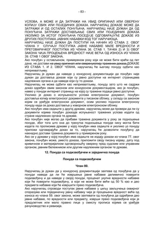 - 83 -
УСЛОВА, А МОЖЕ И ДА ЗАТРАЖИ НА УВИД ОРИГИНАЛ ИЛИ ОВЕРЕНУ
КОПИЈУ СВИХ ИЛИ ПОЈЕДИНИХ ДОКАЗА. НАРУЧИЛАЦ ДОКАЗЕ МОЖЕ ДА
ЗАТРАЖИ И ОД ОСТАЛИХ ПОНУЂАЧА. НАРУЧИЛАЦ НИЈЕ ДУЖАН ДА ОД
ПОНУЂАЧА ЗАТРАЖИ ДОСТАВЉАЊЕ СВИХ ИЛИ ПОЈЕДИНИХ ДОКАЗА
УКОЛИКО ЗА ИСТОГ ПОНУЂАЧА ПОСЕДУЈЕ ОДГОВАРАЈУЋЕ ДОКАЗЕ ИЗ
ДРУГИХ ПОСТУПАКА ЈАВНИХ НАБАВКИ КОД ТОГ НАРУЧИОЦА.
НАРУЧИЛАЦ НИЈЕ ДУЖАН ДА ПОСТУПИ НА НАЧИН ИЗ СТАВА 2. ОВОГ
ЧЛАНА У СЛУЧАЈУ ПОСТУПКА ЈАВНЕ НАБАВКЕ МАЛЕ ВРЕДНОСТИ И
ПРЕГОВАРАЧКОГ ПОСТУПКА ИЗ ЧЛАНА 36. СТАВ 1. ТАЧКА 2) И 3) ОВОГ
ЗАКОНА ЧИЈА ПРОЦЕЊЕНА ВРЕДНОСТ НИЈЕ ВЕЋА ОД ИЗНОСА ИЗ ЧЛАНА
39. СТАВ 1 ОВОГ ЗАКОНА.
Ако понуђач у остављеном, примереном року који не може бити краћи од пет
дана, не достави на увид оригинал или оверенукопију тражених доказа,ДОКАЗЕ
ИЗ СТАВА 1. И 2. ОВОГ ЧЛАНА, наручилац ће његову понуду одбити као
неприхватљиву.
Наручилац је дужан да наведе у конкурсној документацији да понуђач није
дужан да доставља доказе који су јавно доступни на интернет страницама
надлежних органа и да наведе који су то докази.
Наручилац не може одбити као неприхватљиву, понуду зато што не садржи
доказ одређен овим законом или конкурсном документацијом, ако је понуђач,
навео у понуди интернет страницу на којој су тражени подаци јавно доступни.
Уколико је доказ о испуњености услова електронски документ, понуђач
доставља копију електронског документа у писаном облику, у складу са законом
којим се уређује електронски документ, осим уколико подноси електронску
понуду када се доказ доставља у изворном електронском облику.
Ако понуђач има седиште у другој држави, наручилац може да провери да ли су
документи којима понуђач доказује испуњеност тражених услова издати од
стране надлежних органа те државе.
Ако понуђач није могао да прибави тражена документа у року за подношење
понуде, због тога што она до тренутка подношења понуде нису могла бити
издата по прописима државе у којој понуђач има седиште и уколико уз понуду
приложи одговарајући доказ за то, наручилац ће дозволити понуђачу да
накнадно достави тражена документа у примереном року.
Ако се у држави у којој понуђач има седиште не издају докази из члана 77. овог
закона, понуђач може, уместо доказа, приложити своју писану изјаву, дату под
кривичном и материјалном одговорношћу оверену пред судским или управним
органом, јавним бележником или другим надлежним органом те државе.
12. Понуда са подизвођачем и заједничка понуда
Понуда са подизвођачем
Члан 80.
Наручилац је дужан да у конкурсној документацији захтева од понуђача да у
понуди наведе да ли ће извршење јавне набавке делимично поверити
подизвођачу и да наведе у својој понуди, проценат укупне вредности набавке
који ће поверити подизвођачу, а који не може бити већи од 50 % као и део
предмета набавке који ће извршити преко подизвођача.
Ако наручилац спроводи поступак јавне набавке у циљу закључења оквирног
споразума или појединачну јавну набавку чија је процењена вредност већа од
износа из члана 59. овог закона, може захтевати од понуђача да одређени део
јавне набавке, по вредности или предмету, изврши преко подизвођача који је
предузетник или мало правно лице у смислу прописа којима се уређује
рaчуноводство и ревизија.
 