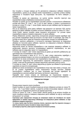 - 84 -
Ако понуђач у понуди наведе да ће делимично извршење набавке поверити
подизвођачу, дужан је да наведе назив подизвођача, а уколико уговор између
наручиоца и понуђача буде закључен, тај подизвођач ће бити наведен у
уговору.
Понуђач је дужан да наручиоцу, на његов захтев, омогући приступ код
подизвођача ради утврђивања испуњености услова.
Понуђач је дужан да за подизвођаче достави доказе о испуњености обавезних
услова из члана 75. став 1. тач 1) до 4) овог закона, а доказ о испуњености
услова из члана 75. став 1. тачка 5)овог закона за део набавке који ће извршити
преко подизвођача.
Ако је за извршење дела јавне набавке чија вредност не прелази 10% укупне
вредности јавне набавке потребно испунити обавезан услов из члана 75. став 1.
тачка 5)овог закона понуђач може доказати испуњеност тог услова преко
подизвођача којем је поверио извршење тог дела набавке.
Поред обавезних услова, наручилац конкурсном документацијом одређује које
још услове подизвођач мора да испуни и на који начин то доказује, при чему ти
услови не могу бити такви да ограниче подношење понуде са подизвођачем.
Понуђач, односно добављач у потпуности одговара наручиоцу за извршење
обавеза из поступка јавне набавке, односно за извршење уговорних обавеза,
без обзира на број подизвођача.
Наручилац може на захтев подизвођача и где природа предмета набавке то
дозвољава пренети доспела потраживања директно подизвођачу, за део
набавке која се извршава преко тог подизвођача.
У случају из става 9. овог члана наручилац је дужан да омогући добављачу да
приговори ако потраживање није доспело.
Правила поступања у вези са ст. 9 и 10. овог члана наручилац одређује у
конкурсној документацији и не утичу на одговорност добављача.
Добављач не може ангажовати као подизвођача лице које није навео у понуди,
у супротном наручилац ће реализовати средство обезбеђења и раскинути
уговор, осим ако би раскидом уговора наручилац претрпео знатну штету.
У случају из става 12. овог члана наручилац је дужан да обавести организацију
надлежну за заштиту конкуренције.
Добављач може ангажовати као подизвођача лице које није навео у понуди, ако
је на страни подизвођача након подношења понуде настала трајнија
неспособност плаћања, ако то лице испуњава све услове одређене за
подизвођача и уколико добије претходну сагласност наручиоца.
Одредбе овог члана сходно се примењују на подносиоце пријава у
рестриктивном поступку, квалификационом поступку и конкурентном дијалогу.
Заједничка понуда
Члан 81.
Понуду може поднети група понуђача.
Сваки понуђач из групе понуђача мора да испуни обавезне услове из члана 75.
став 1. тач. 1) до 4)овог закона, а додатне услове испуњавају заједно, осим ако
наручилац из оправданих разлога не одреди другачије.
Услов из члана 75. став 1. тачка 5)овог закона дужан је да испуни понуђач из
групе понуђача којем је поверено извршење дела набавке за који је неопходна
испуњеност тог услова.
Саставни део заједничке понуде је споразум којим се понуђачи из групе
међусобно и према наручиоцу обавезују на извршење јавне набавке, а који
обавезно садржи податке о:
1) члану групе који ће бити носилац посла, односно који ће поднети понуду и
који ће заступати групу понуђача пред наручиоцем;
2) понуђачу који ће у име групе понуђача потписати уговор;
 