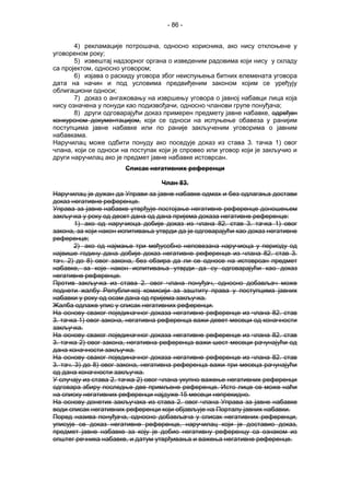 - 86 -
4) рекламације потрошача, односно корисника, ако нису отклоњене у
уговореном року;
5) извештај надзорног органа о изведеним радовима који нису у складу
са пројектом, односно уговором;
6) изјава о раскиду уговора због неиспуњења битних елемената уговора
дата на начин и под условима предвиђеним законом којим се уређују
облигациони односи;
7) доказ о ангажовању на извршењу уговора о јавној набавци лица која
нису означена у понуди као подизвођачи, односно чланови групе понуђача;
8) други одговарајући доказ примерен предмету јавне набавке, одређен
конкурсном документацијом, који се односи на испуњење обавеза у ранијим
поступцима јавне набавке или по раније закљученим уговорима о јавним
набавкама.
Наручилац може одбити понуду ако поседује доказ из става 3. тачка 1) овог
члана, који се односи на поступак који је спровео или уговор који је закључио и
други наручилац ако је предмет јавне набавке истоврсан.
Списак негативних референци
Члан 83.
Наручилац је дужан да Управи за јавне набавке одмах и без одлагања достави
доказ негативне референце.
Управа за јавне набавке утврђује постојање негативне референце доношењем
закључка у року од десет дана од дана пријема доказа негативне референце:
1) ако од наручиоца добије доказ из члана 82. став 3. тачка 1) овог
закона, за који након испитивања утврди да је одговарајући као доказ негативне
референце;
2) ако од најмање три међусобно неповезана наручиоца у периоду од
највише годину дана добије доказ негативне референце из члана 82. став 3.
тач. 2) до 8) овог закона, без обзира да ли се односе на истоврсан предмет
набавке, за које након испитивања утврди да су одговарајући као доказ
негативне референце.
Против закључка из става 2. овог члана понуђач, односно добављач може
поднети жалбу Републичкој комисији за заштиту права у поступцима јавних
набавки у року од осам дана од пријема закључка.
Жалба одлаже упис у списак негативних референци.
На основу сваког појединачног доказа негативне референце из члана 82. став
3. тачка 1) овог закона, негативна референца важи девет месеци од коначности
закључка.
На основу сваког појединачног доказа негативне референце из члана 82. став
3. тачка 2) овог закона, негативна референца важи шест месеци рачунајући од
дана коначности закључка.
На основу сваког појединачног доказа негативне референце из члана 82. став
3. тач. 3) до 8) овог закона, негативна референца важи три месеца рачунајући
од дана коначности закључка.
У случају из става 2. тачка 2) овог члана укупно важење негативних референци
одговара збиру последње две примљене референце. Исто лице се може наћи
на списку негативних референци најдуже 15 месеци непрекидно.
На основу донетих закључака из става 2. овог члана Управа за јавне набавке
води списак негативних референци који објављује на Порталу јавних набавки.
Поред назива понуђача, односно добављача у списак негативних референци,
уписује се доказ негативне референце, наручилац који је доставио доказ,
предмет јавне набавке за коју је добио негативну референцу са ознаком из
општег речника набавке, и датум утврђивања и важења негативне референце.
 