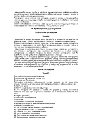 - 87 -
Наручилац ће понуду понуђача који је на списку негативних референци одбити
као неприхватљиву ако је предмет јавне набавке истоврсан предмету за који је
понуђач добио негативну референцу.
Ако предмет јавне набавке није истоврсан предмету за који је понуђач добио
негативну референцу, наручилац ће захтевати додатно обезбеђење испуњења
уговорних обавеза.
Додатно обезбеђењe наручилац мора одредити у конкурсној документацији, а
његова вредност не може бити већа од 15% од понуђене цене.
14. Критеријуми за доделу уговора
Одређивање критеријума
Члан 84.
Наручилац је дужан да одреди исти критеријум и елементе критеријума за
доделу уговора у позиву за подношење понуда и у конкурсној документацији.
Елементи критеријума на основу којих наручилац додељује уговор морају бити
описани и вредновани, не смеју бити дискриминаторски и морају стајати у
логичкој вези са предметом јавне набавке.
Наручилац у конкурсној документацији наводи, описује и вреднује критеријум и
све елементе критеријума које намерава да примени, а посебно наводи
методологију за доделу пондера за сваки елемент критеријума која ће
омогућити накнадну објективну проверу оцењивања понуда.
Наручилац ће у конкурсној документацији одредити елементе критеријума,
ОДНОСНО НАЧИН на основу којих ће доделити уговор у ситуацији када постоје
две или више понуда са једнаким бројем пондера или истом понуђеном ценом.
При оцењивању понуда наручилац је дужан да примењује само онај критеријум
и елементе критеријума који су садржани у конкурсној документацији и то на
начин како су описани и вредновани.
Врсте критеријума
Члан 85.
Критеријуми за оцењивање понуде су:
1) економски најповољнија понуда или
2) најнижа понуђена цена.
Критеријум економски најповољније понуде заснива се на различитим
елементима критеријума у зависности од предмета јавне набавке, као што су:
1) понуђена цена;
2) попуст на цене из ценовника наручиоца;
3) рок испоруке или извршења услуге или радова у оквиру минимално
прихватљивог рока који не угрожава квалитет као и максимално прихватљивог
рока;
4) текући трошкови;
5) трошковна економичност;
6) квалитет;
7) техничке и технолошке предности;
8) еколошке предности и заштита животне средине;
9) енергетска ефикасност;
10) пост-продајно сервисирање и техничка помоћ;
11) гарантни период и врста гаранција;
12) обавезе у погледу резервних делова;
13) пост-гаранцијско одржавање;
14) број и квалитет ангажованих кадрова;
15) функционалне карактеристике и др.
 