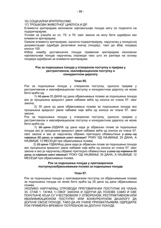 - 88 -
16) СОЦИЈАЛНИ КРИТЕРИЈУМИ;
17) ТРОШКОВИ ЖИВОТНОГ ЦИКЛУСА И ДР.
Елементи критеријума економски најповољније понуде могу се поделити на
подкритеријуме.
Услови за учешће из чл. 75. и 76. овог закона не могу бити одређени као
елементи критеријума.
Сваком елементу критеријума, односно подкритеријуму, наручилац у конкурсној
документацији одређује релативни значај (пондер), тако да збир пондера
износи 100.
Избор између достављених понуда применом критеријума економски
најповољније понуде наручилац спроводи тако што их рангира на основу
пондера одређених за елементе критеријума.
Рок за подношење понуда у отвореном поступку и пријава у
рестриктивном, квалификационом поступку и
конкурентном дијалогу
Члан 95.
Рок за подношење понуда у отвореном поступку, односно пријава у
рестриктивном и квалификационом поступку и конкурентном дијалогу не може
бити краћи од:
1) 40 дана 35 ДАНА од дана објављивања позива за подношење понуда
ако је процењена вредност јавне набавке већа од износа из члана 57. овог
закона;
2) 30 дана од дана објављивања позива за подношење понуда ако
процењена вредност јавне набавке није већа од износа из члана 57. овог
закона.
Рок за подношење понуда у отвореном поступку, односно пријава у
рестриктивном и квалификационом поступку и конкурентном дијалогу не може
бити краћи од:
1) 30 дана 20ДАНА од дана када је објављен позив за подношење
понуда ако је процењена вредност јавне набавке већа од износа из члана 57.
овог закона и ако је наручилац објавио претходно обавештење у року од
најмање 30 дана, а највише шест месециУ РОКУ ОД НАЈМАЊЕ 35 ДАНА, А
НАЈВИШЕ 12 МЕСЕЦИ пре објављивања позива;
2) 22 дана 15ДАНАод дана када је објављен позив за подношење понуда
ако процењена вредност јавне набавке није већа од износа из члана 57. овог
закона и ако је наручилац објавио претходно обавештење у року од најмање 30
дана, а највише шест месециУ РОКУ ОД НАЈМАЊЕ 35 ДАНА, А НАЈВИШЕ 12
МЕСЕЦИ пре објављивања позива.
Рок за подношење понуда у преговарачком
поступкусаобјављивањем позива за подношење понуда
Члан 97.
Рок за подношење понуда у преговарачком поступку са објављивањем позива
за подношење понуда не може бити краћи од 25 дана од дана објављивања
позива.
УКОЛИКО НАРУЧИЛАЦ СПРОВОДИ ПРЕГОВАРАЧКИ ПОСТУПАК ИЗ ЧЛАНА
35. СТАВ 1. ТАЧКА 1) ОВОГ ЗАКОНА И ОДЛУЧИ ДА ПОЗОВЕ САМО И СВЕ
ПОНУЂАЧЕ КОЈИ СУ УЧЕСТВОВАЛИ У ОТВОРЕНОМ, РЕСТРИКТИВНОМ ИЛИ
КВАЛИФИКАЦИОНОМ ПОСТУПКУ ИЛИ КОНКУРЕНТНОМ ДИЈАЛОГУ ДА
ДОПУНЕ СВОЈЕ ПОНУДЕ, ТАКО ДА ИХ УЧИНЕ ПРИХВАТЉИВИМ, ОДРЕДИЋЕ
РОК ПРИМЕРЕН ВРЕМЕНУ ПОТРЕБНОМ ЗА ДОПУНУ ПОНУДЕ.
 