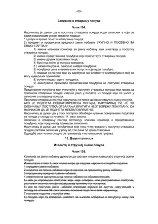 - 89 -
Записник о отварању понуда
Члан 104.
Наручилац је дужан да о поступку отварања понуда води записник у који се
овим редоследом уносе следећи подаци:
1) датум и време почетка отварања понуда;
2) предмет и процењена вредност јавне набавке УКУПНО И ПОСЕБНО ЗА
СВАКУ ПАРТИЈУ;
1) имена чланова комисије за јавну набавку који учествују у поступку
отварања понуда;
2) имена представника понуђача који присуствују отварању понуда;
3) имена других присутних лица;
4) број под којим је понуда заведена;
5 ) назив понуђача, односно шифра понуђача;
6) понуђена цена и евентуални попусти које нуди понуђач;
7) подаци из понуде који су одређени као елементи критеријума и који се
могу нумерички приказати;
8) уочени недостаци у понудама;
9) евентуалне примедбе представника понуђача на поступак отварања
понуда.
Представник понуђача који учествује у поступку отварања понуда има право да
приликом отварања понуда изврши увид у податке из понуде који се уносе у
записник о отварању понуда.
Приликом отварања понуда наручилац не може да врши стручну оцену понуде.
АКО ЈЕ ПОДНЕТА НЕБЛАГОВРЕМЕНА ПОНУДА, НАРУЧИЛАЦ ЋЕ ЈЕ ПО
ОКОНЧАЊУ ПОСТУПКА ОТВАРАЊА ВРАТИТИ НЕОТВОРЕНУ ПОНУЂАЧУ, СА
НАЗНАКОМ ДА ЈЕ ПОДНЕТА НЕБЛАГОВРЕМЕНО.
Наручилац је дужан да у току поступка обезбеди чување поверљивих података
из понуде у складу са чланом 14. овог закона.
Записник о отварању понуда потписују чланови комисије и представници
понуђача, који преузимају примерак записника.
Наручилац је дужан да понуђачима који нису учествовали у поступку отварања
понуда достави записник у року од три дана од дана отварања.
Одредбе овог члана сходно се примењују и на отварање пријава.
18. Додела уговора
Извештај о стручној оцени понуда
Члан 105.
Комисија за јавну набавку дужна је да састави писани извештај о стручној оцени
понуда.
Извештај из става 1. овог члана мора да садржи нарочито следеће податке:
1) предмет јавне набавке;
2) податке из плана набавке који се односе на предметну јавну набавку;
3) процењену вредност јавне набавке;
4) евентуална одступања од плана набавки са образложењем;
5) ако је спроведен поступак који није отворен или рестриктивни поступак,
разлоге и околности које оправдавају примену тог поступка;
6) ако се поступак јавне набавке спроводи заједно са другим наручиоцем у
складу са чланом 50. овог закона, основне податке о том наручиоцу;
7) основне податке о понуђачима;
8) понуде које су одбијене, разлоге за њихово одбијање и понуђену цену тих
понуда;
 
