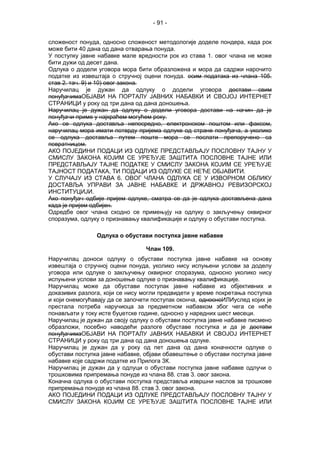 - 91 -
сложеност понуда, односно сложеност методологије доделе пондера, када рок
може бити 40 дана од дана отварања понуда.
У поступку јавне набавке мале вредности рок из става 1. овог члана не може
бити дужи од десет дана.
Одлука о додели уговора мора бити образложена и мора да садржи нарочито
податке из извештаја о стручној оцени понуда. осим података из члана 105.
став 2. тач. 9) и 10) овог закона.
Наручилац је дужан да одлуку о додели уговора достави свим
понуђачимаОБЈАВИ НА ПОРТАЛУ ЈАВНИХ НАБАВКИ И СВОЈОЈ ИНТЕРНЕТ
СТРАНИЦИ у року од три дана од дана доношења.
Наручилац је дужан да одлуку о додели уговора достави на начин да је
понуђачи приме у најкраћем могућем року.
Ако се одлука доставља непосредно, електронском поштом или факсом,
наручилац мора имати потврду пријема одлуке од стране понуђача, а уколико
се одлука доставља путем поште мора се послати препоручено са
повратницом.
АКО ПОЈЕДИНИ ПОДАЦИ ИЗ ОДЛУКЕ ПРЕДСТАВЉАЈУ ПОСЛОВНУ ТАЈНУ У
СМИСЛУ ЗАКОНА КОЈИМ СЕ УРЕЂУЈЕ ЗАШТИТА ПОСЛОВНЕ ТАЈНЕ ИЛИ
ПРЕДСТАВЉАЈУ ТАЈНЕ ПОДАТКЕ У СМИСЛУ ЗАКОНА КОЈИМ СЕ УРЕЂУЈЕ
ТАЈНОСТ ПОДАТАКА, ТИ ПОДАЦИ ИЗ ОДЛУКЕ СЕ НЕЋЕ ОБЈАВИТИ.
У СЛУЧАЈУ ИЗ СТАВА 6. ОВОГ ЧЛАНА ОДЛУКА СЕ У ИЗВОРНОМ ОБЛИКУ
ДОСТАВЉА УПРАВИ ЗА ЈАВНЕ НАБАВКЕ И ДРЖАВНОЈ РЕВИЗОРСКОЈ
ИНСТИТУЦИЈИ.
Ако понуђач одбије пријем одлуке, сматра се да је одлука достављена дана
када је пријем одбијен.
Одредбе овог члана сходно се примењују на одлуку о закључењу оквирног
споразума, одлуку о признавању квалификације и одлуку о обустави поступка.
Одлука о обустави поступка јавне набавке
Члан 109.
Наручилац доноси одлуку о обустави поступка јавне набавке на основу
извештаја о стручној оцени понуда, уколико нису испуњени услови за доделу
уговора или одлуке о закључењу оквирног споразума, односно уколико нису
испуњени услови за доношење одлуке о признавању квалификације.
Наручилац може да обустави поступак јавне набавке из објективних и
доказивих разлога, који се нису могли предвидети у време покретања поступка
и који онемогућавају да се започети поступак оконча, односноИЛИуслед којих је
престала потреба наручиоца за предметном набавком због чега се неће
понављати у току исте буџетске године, односно у наредних шест месеци.
Наручилац је дужан да своју одлуку о обустави поступка јавне набавке писмено
образложи, посебно наводећи разлоге обуставе поступка и да је достави
понуђачимаОБЈАВИ НА ПОРТАЛУ ЈАВНИХ НАБАВКИ И СВОЈОЈ ИНТЕРНЕТ
СТРАНИЦИ у року од три дана од дана доношења одлуке.
Наручилац је дужан да у року од пет дана од дана коначности одлуке о
обустави поступка јавне набавке, објави обавештење о обустави поступка јавне
набавке које садржи податке из Прилога 3К.
Наручилац је дужан да у одлуци о обустави поступка јавне набавке одлучи о
трошковима припремања понуде из члана 88. став 3. овог закона.
Коначна одлука о обустави поступка представља извршни наслов за трошкове
припремања понуде из члана 88. став 3. овог закона.
АКО ПОЈЕДИНИ ПОДАЦИ ИЗ ОДЛУКЕ ПРЕДСТАВЉАЈУ ПОСЛОВНУ ТАЈНУ У
СМИСЛУ ЗАКОНА КОЈИМ СЕ УРЕЂУЈЕ ЗАШТИТА ПОСЛОВНЕ ТАЈНЕ ИЛИ
 